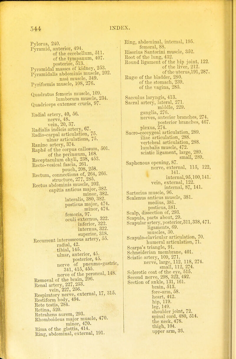 Pylorus, 240. Pyramid, anterior, 494. of the cerebellum, 511. of the tympanum, 407- posterior, 513. Pyramidal masses of kidney, 253. Pyramidalis abdominis muscle, 202. nasi muscle, 349. Pyriformis muscle, 108, 276. Quadratus femoris muscle, 109. lumborum muscle,^234. Quadriceps extensor cruris, 97. Eadial artery, 40, 56. nerve, 48. vein, 20, 37. Eadialis indicis artery, 67. Kadio-carpal articulation, 7o_. ulnar articulations, 75. Eanine artery, 374. Eaphe of the corpus callosum, oOl. of the perinasuni, 168. Eeceptaculum chyli, 238, 453. Eecto-vesical fascia, 261. pouch, 208, 258. Eectum, connections of, 264, 266. structure, 277, 285. Eectus abdominis muscle, 202. capitis anticus major, 382. minor, 382. lateralis, 380, 382. posticus major, 474. minor, 474. femoris, 97. oculi externus, 322. infeiior, 322. internus, 322. superior, 318. Eecurrent interosseous artery, 55. radial, 42. tibial, 145. ulnar, anterior, 45: posterior, 45. nerve of pneumo-gastric, 341,415,455. nerve of tbe peroneal, 14b. Eemoval of the brain, 296. Eenal artery, 227,253. vein, 227, 256 Eespiratory nerve, external, 1/, 6io. Eestiform body, 494. Eete testis, 284. Eetina, 520. Eetrahens aurem, 293. Ehomboideus major muscle, 4/0. minor, 470. Eima of the .glottis, 414. Eing, abdominal, external, 191. Eing, abdominal, internal, 195. femoral, 88. Eisorius Santorini muscle, 352. Eoot of the lung, 432. Eound ligament of the hip joint, 122. of the liver, 212. of the uterus,191,287. Eugie of the bladder, 280. of the stomach, 239. of the vagina, 285. Sacculus laryngis, 413. Sacral artery, lateral, 271. middle, 229. ganglia, 276. nerves, anterior branches, 274. posterior branches, 467. plexus, 274. Sacro-coccygeal articulation, 289. iliac articulation, 288. vertebral articulation, 288. lumbalis muscle, 472. sciatic ligament, large, 289. small, 289. Saphenous opening, 87. nerve, external, 115, 122, 141. internal, 95,100,141. vein, external, 122. internal, 87, 141. Sartorius muscle, 96. Scalenus anticus muscle, 381. medius, 381. posticus, 381. Scalp, dissection of, 293. Scapula, parts about, 29. S eapular artery, posterior, 311,338,471. ligaments, 69. muscles, 30. Scapulo-clavicular articulation, 70. humeral articulation, 71. Scarpa's triangle, 91. Schneiderian membrane, 401. Sciatic artery, 109, 271. nerve, large, 112, 118, 274. small, 112, 274. Sclerotic coat of the eye, 515. Second nerve, 298, 322, 492. Section of ankle, 131, 161. brain, 513. fore-arm, 58. heart, 442. hip, 119. leg, 149. shoulder joint, 72. spinal cord, 480, 514. the neck, 478. thigh, 104. upper arm, 35.