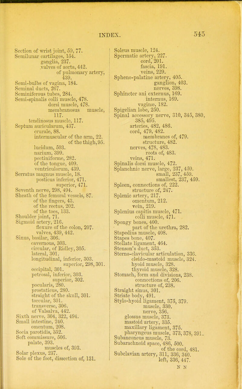 Section of wrist joint, 59, 77. Semilunar cartilages, 154. ganglia, 237. valves of aorta, 442. of pulmonary artery, 439. Semi-bulbs of vagina, 184. Seminal ducts, 267. Seminiferous tubes, 284. Semi-spinalis colli muscle, 478. dorsi muscle, 478. membranosus muscle, 117. tendinosus muscle, 117. Septum auricularum, 437. crurale, 88. intermuscular of the ami, 22. of the thigh, 95. lucidum, 503. narium, 399. pectiniforme, 282. of the tongue, 409. ventriculormn, 439. Serratus magnus muscle, 18. posticus inferior, 471. superior, 471. Seventh nerve, 298, 494. Sheath of the femoral vessels, 87. of the fingers, 43. of the rectus, 202. of the toes, 133. Shoulder joint, 71. Sigmoid artery, 216. flexure of the colon, 207- valves, 439, 442. Sinus, basilar, 306. cavernous, 303. circular, of Eidley, 305. lateral, 301. longitudinal, inferior, 303. superior, 298,301. occipital, 301. petrosal, inferior, 303. superior, 302. pocularis, 280. prostaticus, 280. straight of the skull, 301. torcular, 301. transverse, 306. of Valsalva, 442. Sixth nerve, 304, 322, 494. Small intestine, 240. omentum, 208. Socia parotidis, 352. Soft commissure, 506. palate, 393. muscles of, 393. Solar plexus, 237. Sole of the foot, dissection of, 131. Soleus muscle, 124. Spermatic artery, 227. cord, 201. fascia, 191. veins, 229. Spheno-palatine artery, 405. ganglion, 403. nerves, 398. Sphincter ani externus, 169. internus, 169. vaginas, 182. Spigelian lobe, 250. Spinal accessory nerve, 310, 345, 380, 385, 495. arteries, 482, 486. cord, 479, 482. membranes of, 479. structure, 482. nerves, 478, 483. roots of, 483. veins, 471. Spinalis dorsi muscle, 472. Splanchnic nerve, large, 237, 459. small, 237, 459. smallest, 237, 459. Spleen, connections of, 222. structure of, 247. Splenic artery, 217. omentum, 212. vein, 219. Splenius capitis muscle, 471. colli muscle, 471. Spongy bones, 400. part of the urethra, 282. Stapedius muscle, 408. Stapes bone, 407. Stellate ligament, 464. Stenson's duct, 353. Stemo-clavicular articulation, 336. cleido-mastoid muscle, 324. hyoid muscle, 328. thyroid muscle, 328. Stomach, form and divisions, 238. connections of, 206. structure of, 238. Straight sinus, 301. Striate body, 491. Stylo-hyoid ligament, 375, 379. muscle, 330. nerve, 356. glossus muscle, 373. mastoid artery, 335. maxillary ligament, 375. pharyngeus muscle, 373, 378, 391. Subanconeus muscle, 73. Subarachnoid space, 486, 500. of the cord, 481, Subclavian artery, 311, 336, 340 left, 336, 447. N N