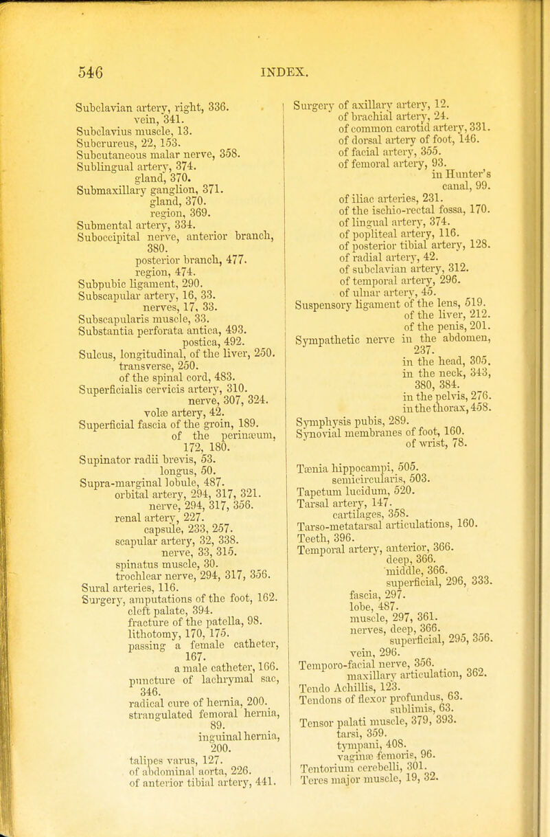 Subclavian artery, right, 336. vein, 341. Subclavius muscle, 13. Subcrureus, 22, 153. Subcutaneous malar nerve, 358. Sublingual artery, 374. gland, 370. Submaxillary ganglion, 371. gland, 370. region, 369. Submental artery, 334. Suboccipital nerve, anterior branch, 380. posterior branch, 477. region, 474. Subpubic ligament, 290. Subscapular artery, 16, 33. nerves, 17, 33. Subscapularis muscle, 33. Substantia perforata antica, 493. postica, 492. Sulcus, longitudinal, of the liver, 250. transverse, 250. of the spinal cord, 483. Superficialis cervicis artery, 310. nerve, 307, 324. vote artery, 42. Superficial fascia of the groin, 189. of the perineum. 172, 180. Supinator radii brevis, 53. longus, 50. Supra-marginal lobule, 487. orbital artery, 294, 317, 321. nerve, 294, 317, 356. renal artery, 227. capsule, 233, 257. scapular artery, 32, 338. nerve, 33, 315. spinatus muscle, 30. trochlear nerve, 294, 317, 356. Sural arteries, 116. Surgery, amputations of the foot, 162. cleft palate, 394. fracture of the patella, 98. lithotomy, 170, 175. passing a female catheter, 167. a male catheter, 166. puncture of lachrymal sac, 346. radical cure of hernia, 200._ strangulated femoral hernia, 89. inguinal hernia, 200. talipes varus, 127. of abdominal aorta, 226. of anterior tibial artery, 441. Surgery of axillary artery, 12. of brachial artery, 24. of common carotid artery, 331. of dorsal artery of foot, 146. of facial artery, 355. of femoral artery, 93. in Hunter's canal, 99. of iliac arteries, 231. of the ischio-rectal fossa, 170. of lingual artery, 374. of popliteal artery, 116. of posterior tibial artery, 128. of radial artery, 42. of subclavian artery, 312. of temporal artery, 296. of ulnar artery, 45. Suspensory ligament of the lens, 519. F of the liver, 212. of the penis, 201. Sympathetic nerve in the abdomen, 237. in the head, 305. in the neck, 343, 380, 384. in the pelvis, 276. in the thorax, 458. Symphysis pubis, 289. Synovial membranes of foot, 160. of wrist, 78. Taenia hippocampi, 505. semidrcularis, 503. Tapetum lucid um, 520. Tarsal artery, 147. cartilages, 358. Tarso-metatarsal articulations, 160. Teeth, 396. . Temporal artery, anterior, 36b. deep, 366. middle, 366. superficial, 296, 333. fascia, 297. lobe, 487. muscle, 297, 361. nerves, deep, 366. superficial, 29d, 3o6. vein, 296. Temporo-facial nerve, 356. maxillary articulation, dbz. Tendo Achillis, 123. Tendons of flexor profundus, bo. Bublimis, 63. Tensor palati muscle, 379, 393. tarsi, 359. tympani, 408. vagina; femoris, 96. Tentorium i sen -belli, 301. Teres major muscle, 19, 32.