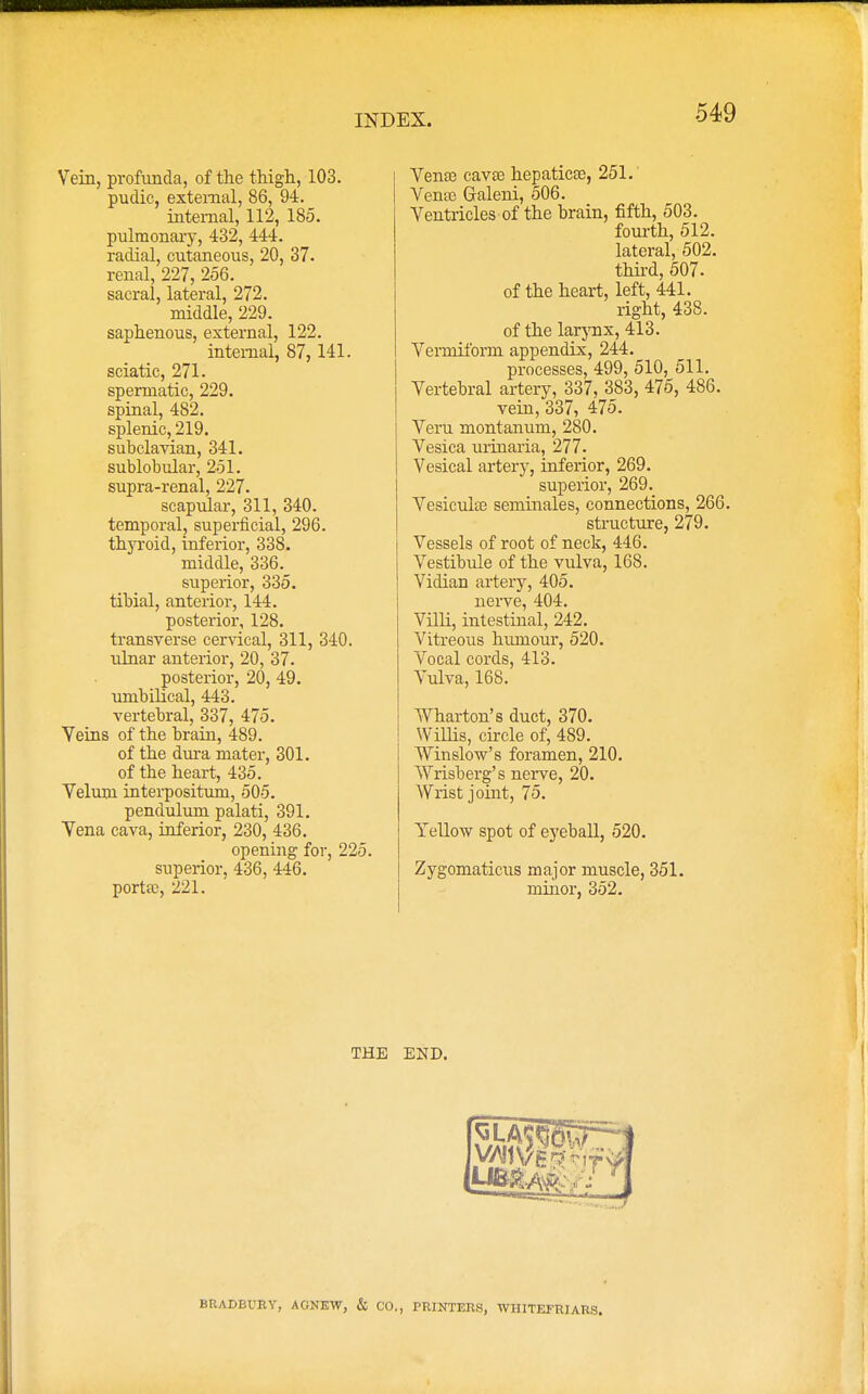 Vein, profunda, of the thigh, 103. pudic, external, 86, 94. internal, 112, 185. pulmonary, 432, 444. radial, cutaneous, 20, 37. renal, 227, 256. sacral, lateral, 272. middle, 229. saphenous, external, 122. internal, 87,141. sciatic, 271. spermatic, 229. spinal, 482. splenic, 219. subclavian, 341. sublobular, 251. supra-renal, 227. scapular, 311, 340. temporal, superficial, 296. thyroid, inferior, 338. middle, 336. superior, 335. tibial, anterior, 144. posterior, 128. transverse cervical, 311, 340. ulnar anterior, 20, 37. posterior, 20, 49. umbilical, 443. vertebral, 337, 475. Veins of the brain, 489. of the dura mater, 301. of the heart, 435. Velum interposition, 505. pendulum palati, 391. Vena cava, inferior, 230, 436. opening for, 225. superior, 436, 446. porta?, 221. Vena3 cavte hepaticas, 251. Vense Galeni, 506. Ventricles of the brain, fifth, 503. fourth, 512. lateral, 502. third, 507. of the heart, left, 441. right, 438. of the larynx, 413. Vermiform appendix, 244. processes, 499, 510, 511. Vertebral artery, 337, 383, 475, 486. vein, 337, 475. Veru montanum, 280. Vesica urinaria, 277. Vesical artery, inferior, 269. superior, 269. Vesicuhn seminales, connections, 266. structure, 279. Vessels of root of neck, 446. Vestibule of the vulva, 168. Vidian artery, 405. nerve, 404. Villi, intestinal, 242. Vitreous humour, 520. Vocal cords, 413. Vulva, 168. Wharton's duct, 370. Willis, circle of, 489. Winslow's foramen, 210. Wrisberg's nerve, 20. Wrist joint, 75. Yellow spot of eyeball, 520. Zygomaticus major muscle, 351. minor, 352. BRADBURY, AGNEW, & CO., PRINTERS, WHITEFR1ARS.