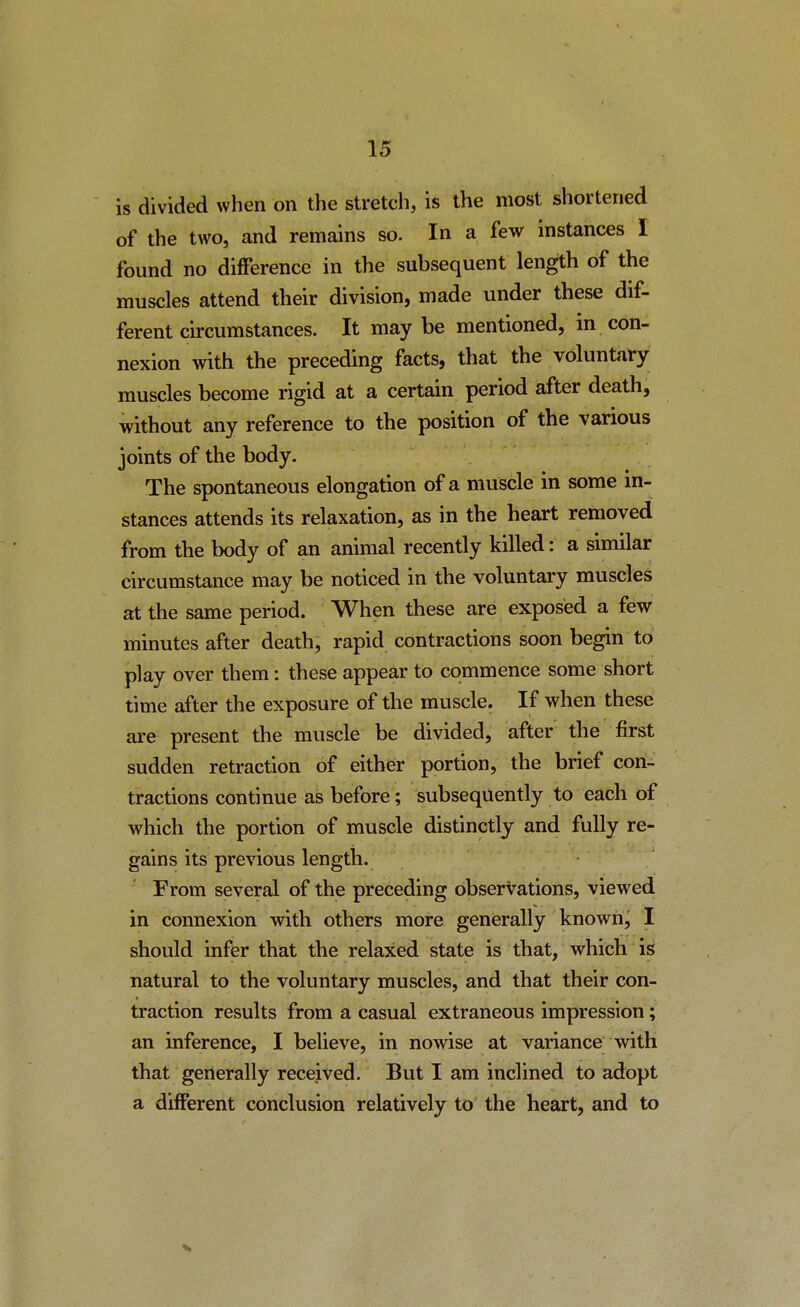 is divided when on the stretch, is the most shortened of the two, and remains so. In a few instances I found no difference in the subsequent length of the muscles attend their division, made under these dif- ferent circumstances. It may be mentioned, in con- nexion with the preceding facts, that the voluntary muscles become rigid at a certain period after death, without any reference to the position of the various joints of the body. The spontaneous elongation of a muscle in some in- stances attends its relaxation, as in the heart removed from the body of an animal recently killed: a similar circumstance may be noticed in the voluntary muscles at the same period. When these are exposed a few minutes after death, rapid contractions soon begin to play over them: these appear to commence some short time after the exposure of the muscle. If when these are present the muscle be divided, after the first sudden retraction of either portion, the brief con- tractions continue as before; subsequently to each of which the portion of muscle distinctly and fully re- gains its previous length. From several of the preceding observations, viewed in connexion with others more generally known, I should infer that the relaxed state is that, which is natural to the voluntary muscles, and that their con- traction results from a casual extraneous impression; an inference, I believe, in nowise at variance with that generally received. But I am inclined to adopt a different conclusion relatively to the heart, and to