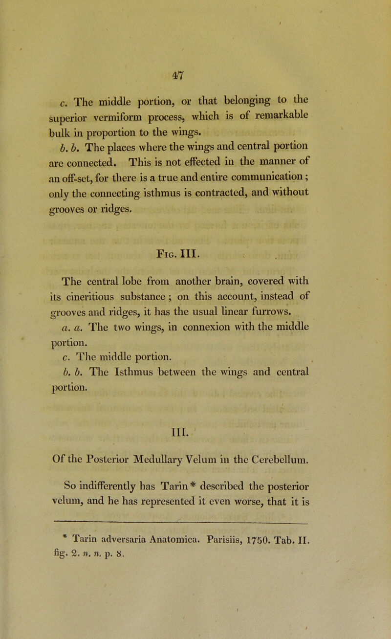 I 47 c. The middle portion, or that belonging to the superior vermiform process, which is of remarkable bulk in proportion to the wings. b. b. The places where the wings and central portion are connected. This is not effected in the manner of an o£F-set, for there is a true and entire communication; only the connecting isthmus is contracted, and without grooves or ridges. Fig. III. The central lobe from another brain, covered with its cineritious substance; on this account, instead of grooves and ridges, it has the usual linear furrows. a. a. The two wings, in connexion with the middle portion. c. The middle portion. b. b. The Isthmus between the wings and central portion. III. Of the Posterior Medullary Velum in the Cerebellum. So indifferently has Tarin * described the posterior velum, and he has represented it even worse, that it is * Tarin adversaria Anatomica. Parisiis, 1750. Tab. II. fig. 2. n. n. p. 8.