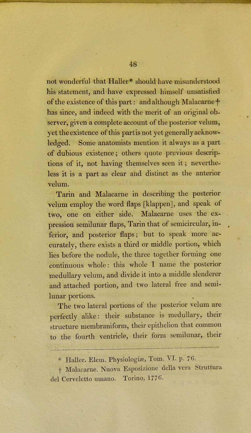 not wonderful that Haller* should have misunderstood his statement, and have expressed himself unsatisfied of the existence of this part: and although Malacarne-f has since, and indeed with the merit of an original ob- server, given a complete account of the posterior velum, yet the existence of this partis not yet generally acknow- ledged. Some anatomists mention it always as a part of dubious existence; others quote previous descrip- tions of it, not having themselves seen it; neverthe- less it is a part as clear aiid distinct as the anterior velum. Tarin and Malacarne in describing the posterior velum employ the word flaps [klappen], and speak of two, one on either side. Malacarne uses the ex- pression semilunar flaps, Tarin that of semicircular, in- ferior, and posterior flaps; but to speak more ac- curately, there exists a third or middle portion, which lies before the nodule, the three together forming one continuous whole: this whole I name the posterior medullary velum, and divide it into a middle slenderer and attached portion, and two lateral free and semi- lunar portions. The two lateral portions of the posterior velum are perfectly alike: their substance is medullary, their structure membraniform, their epithelion that common to the fourth ventricle, their form semilunar, their * Haller. Elem. Physiologiae, Tom, VI. p. 76. f Malacarne. Nuova Esposizione della vera Struttura del Cerveletto umano. Torino, 1776.