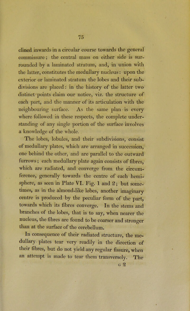 clined inwards in a circular course towards the general commissure; the central mass on either side is sur- rounded by a laminated stratum, and, in union with the latter, constitutes the medullary nucleus: upon the exterior or laminated stratum the lobes and their sub- divisions are placed: in the history of the latter two distinct'points claim our notice, viz. the structure of each part, and the manner of its articulation with the neighbouring surface. As the same plan is every where followed in these respects, the complete under- standing of any single portion of the surface involves a knowledge of the whole. The lobes, lobules, and their subdivisions, consist of medullary plates, which are arranged in succession, one behind the other, and are parallel to the outward furrows; each medullary plate again consists of fibres, which are radiated, and converge from the circum- ference, generally towards the centre of each hemi- sphere, as seen in Plate VI. Fig. 1 and 2; but some- times, as in the almond-like lobes, another imaginary centre is produced by the peculiar form of the part, towards which its fibres converge. In the stems and branches of the lobes, that is to say, when nearer the nucleus, the fibres are found to be coarser and stronger than at the surface of the cerebellum. In consequence of their radiated structure, the me- dullary plates tear very readily in the direction of their fibres, but do not yield any regular fissure, when an attempt is made to tear them transversely. The G 2