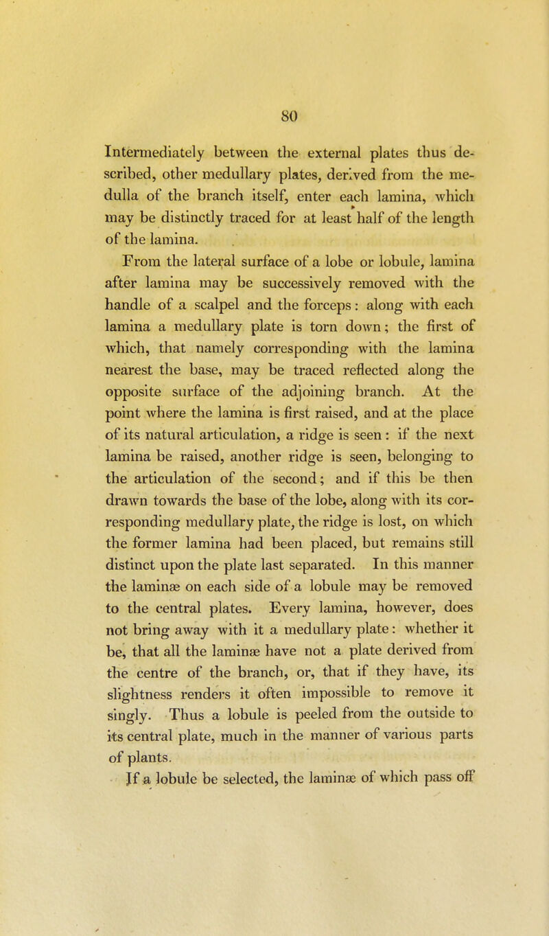 Intermediately between the external plates thus de- scribed, other medullary plates, derived from the me- dulla of the branch itself, enter each lamina, which » may be distinctly traced for at least half of the length of the lamina. From the lateral surface of a lobe or lobule, lamina after lamina may be successively removed with the handle of a scalpel and the forceps: along with each lamina a medullary plate is torn down; the first of which, that namely corresponding with the lamina nearest the base, may be traced reflected along the opposite surface of the adjoining branch. At the point where the lamina is first raised, and at the place of its natural articulation, a ridge is seen : if the next lamina be raised, another ridge is seen, belonging to the articulation of the second; and if this be then drawn towards the base of the lobe, along with its cor- responding medullary plate, the ridge is lost, on which the former lamina had been placed, but remains still distinct upon the plate last separated. In this manner the laminae on each side of a lobule may be removed to the central plates. Every lamina, however, does not bring away with it a medullary plate: whether it be, that all the laminae have not a plate derived from the centre of the branch, or, that if they have, its slightness rendei-s it often impossible to remove it singly. Thus a lobule is peeled from the outside to its central plate, much in the manner of various parts of plants. Jf a lobule be selected, the laminas of which pass off