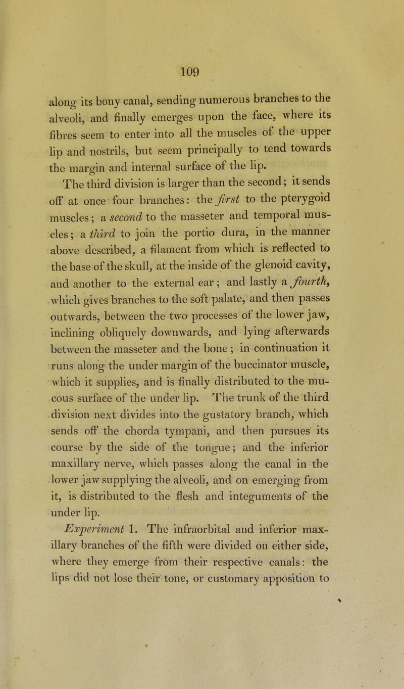 along its bony canal, sending numerous branches to the alveoli, and finally emerges upon the face, where its fibres seem to enter into all the muscles of the upper lip and nostrils, but seem principally to tend towards the margin and internal surface of the lip. The third division is larger than the second; it sends off at once four branches: the first to the pterygoid muscles; a second to the masseter and temporal mus- cles; a third to join the portio dura, in the manner above described, a filament from which is reflected to the base of the skull, at the inside of the glenoid cavity, and another to the external ear; and lastly a fourth, Avhich gives branches to the soft palate, and then passes outwards, between the two processes of the lower jaw, inclining obliquely downwards, and lying afterwards between the masseter and the bone ; in continuation it runs along the under margin of the buccinator muscle, which it supplies, and is finally distributed to the mu- cous surface of the under lip. The trunk of the third division next divides into the gustatory branch, which sends olF the chorda tympani, and then pursues its course by the side of the tongue; and the inferior maxillary nerve, which passes along the canal in the lower jaw supplying the alveoh, and on emerging from it, is distributed to the flesh and integuments of the under lip. Experiment 1. The infraorbital and inferior max- illary branches of the fifth were divided on either side, where they emerge from their respective canals: the lips did not lose their tone, or customary apposition to