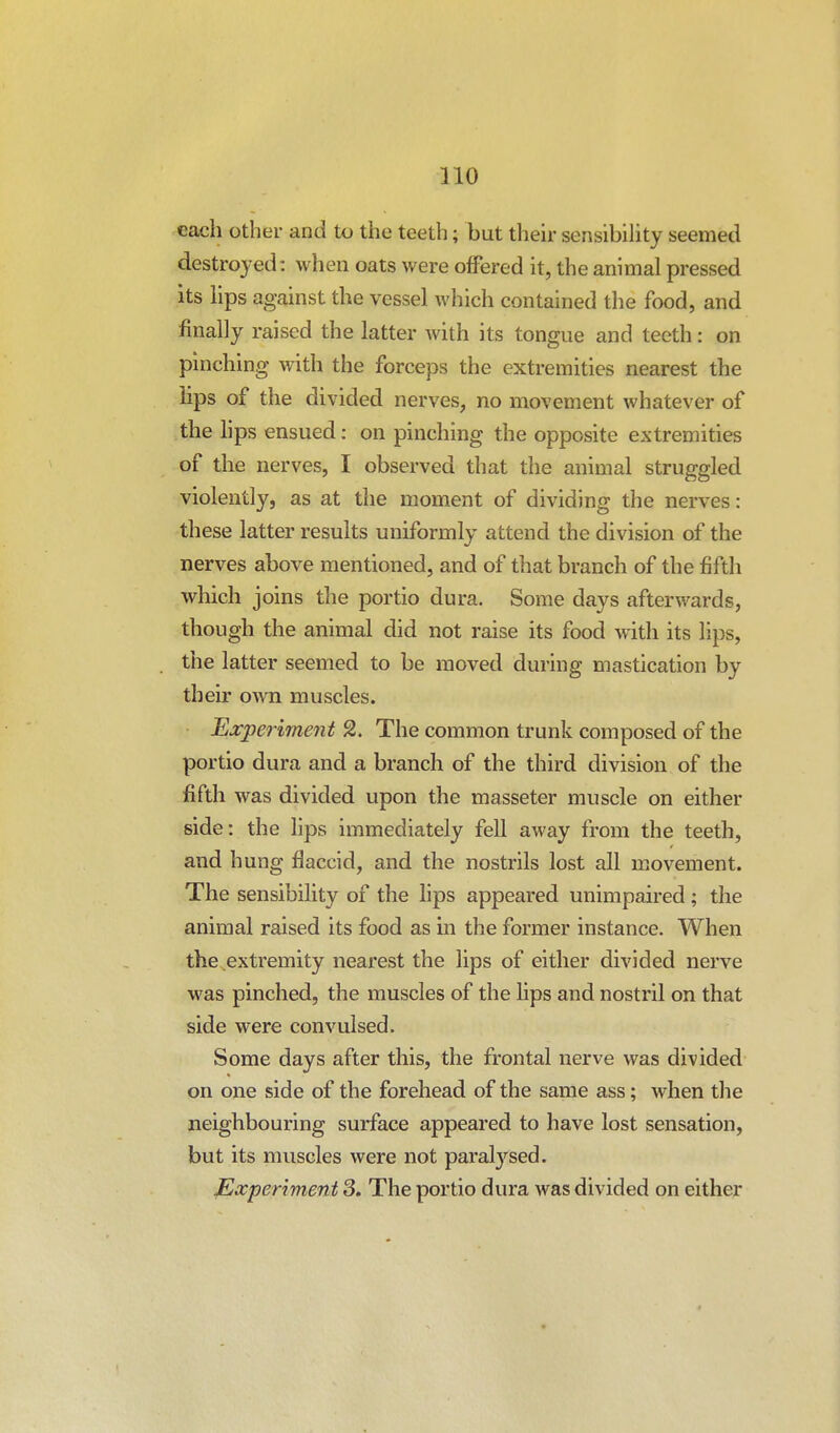 each other and to the teeth; but their sensibility seemed destroyed: when oats were ofFered it, the animal pressed its lips against the vessel which contained the food, and finally raised the latter with its tongue and teeth: on pinching with the forceps the extremities nearest the lips of the divided nerves, no movement whatever of the hps ensued: on pinching the opposite extremities of the nerves, I observed that the animal struggled violently, as at the moment of dividing the nerves: these latter results uniformly attend the division of the nerves above mentioned, and of that branch of the fifth which joins the portio dura. Some days afterwards, though the animal did not raise its food with its lips, the latter seemed to be moved during mastication by their own muscles. Experiment 2. The common trunk composed of the portio dura and a branch of the third division of the fifth was divided upon the masseter muscle on either side: the lips immediately fell away from the teeth, and hung flaccid, and the nostrils lost all movement. The sensibihty of the hps appeared unimpaired; the animal raised its food as in the former instance. When the extremity nearest the lips of either divided nerve was pinched, the muscles of the lips and nostril on that side were convulsed. Some days after this, the frontal nerve was divided on one side of the forehead of the same ass; when the neighbouring surface appeared to have lost sensation, but its muscles were not paralj'^sed. Experiment 3. The portio dura was divided on either