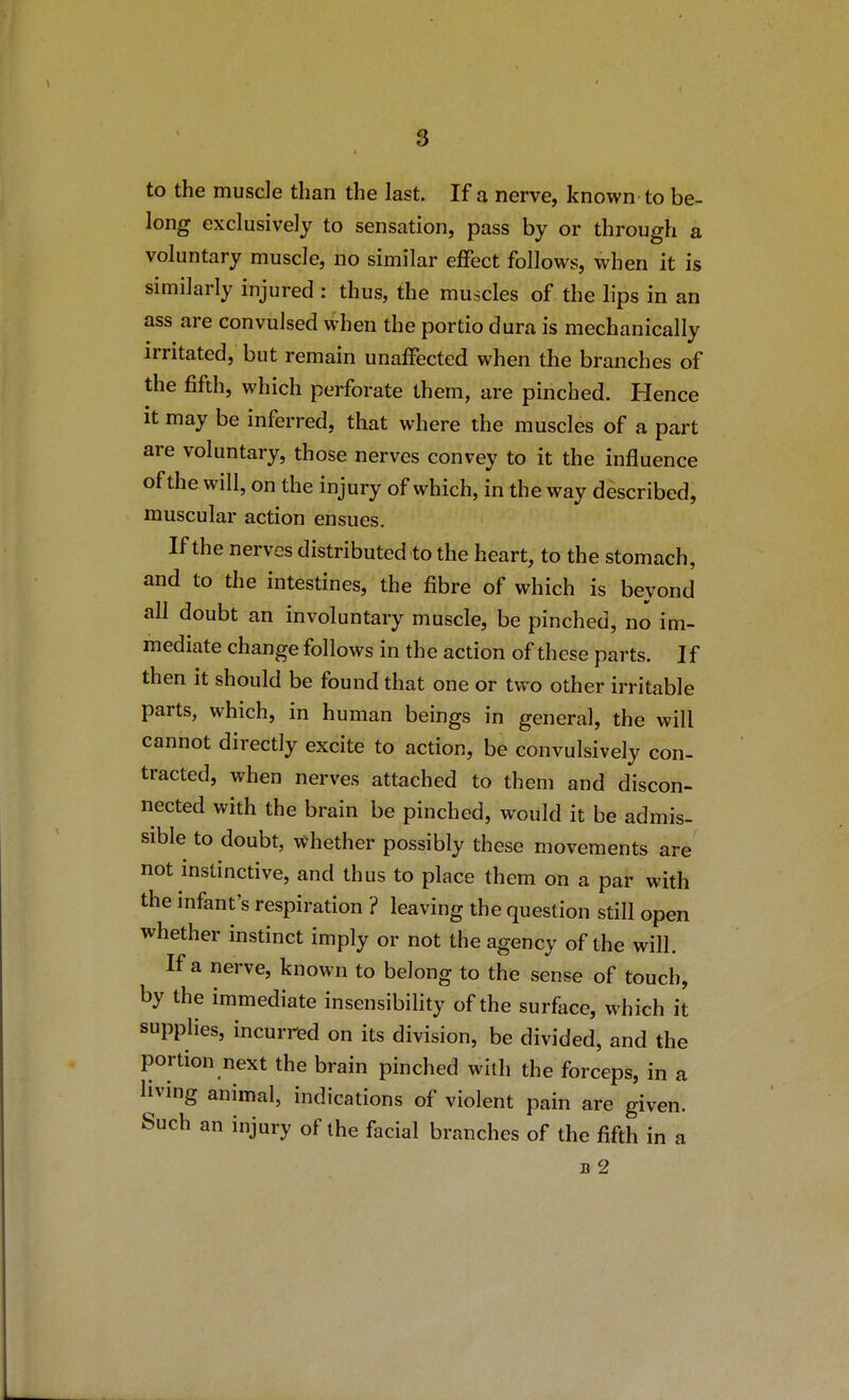 to the muscle than the last. If a nerve, known to be- long exclusively to sensation, pass by or through a voluntary muscle, no similar effect follows, when it is similarly injured : thus, the muscles of the lips in an ass are convulsed when the portio dura is mechanically irritated, but remain unaffected when the branches of the fifth, which perforate them, are pinched. Hence it may be inferred, that where the muscles of a part are voluntary, those nerves convey to it the influence of the will, on the injury of which, in the way described, muscular action ensues. If the nerves distributed to the heart, to the stomach, and to the intestines, the fibre of which is beyond all doubt an involuntary muscle, be pinched, no im- mediate change follows in the action of these parts. If then it should be found that one or two other irritable parts, which, in human beings in general, the will cannot directly excite to action, be convulsively con- tracted, when nerves attached to them and discon- nected with the brain be pinched, would it be admis- sible to doubt, whether possibly these movements are not instinctive, and thus to place them on a par with the infant's respiration ? leaving the question still open whether instinct imply or not the agency of the will. If a nerve, known to belong to the sense of touch, by the immediate insensibility of the surface, which it supplies, incurred on its division, be divided, and the portion next the brain pinched with the forceps, in a livmg animal, indications of violent pain are given. Such an injury of the facial branches of the fifth in a B 2