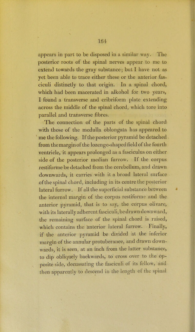 184 appears in part to be disposed in a similar way. The posterior roots of the spinal nerves appear to me to extend towards the gray substance; but I have not as yet been able to trace either these or the anterior fas- cicuU distinctly to that origin. In a spinal chord, which had been macerated in alkohol for two years, I found a transverse and cribriform plate extending across the middle of the spinal chord, which tore into parallel and transverse fibres. The connection of the parts of the spinal chord with those of the medulla oblongata has appeared to ' me the following. If the posterior pyramid be detached from the margin of the lozenge-shaped field of the fourth ventricle, it appears prolonged as a fasciculus on either side of the posterior median furrow. If the corpus restiforme be detached from the cerebellum, and drawn downwards, it carries with it a broad lateral surface of the spinal chord, including in its centre the posterior lateral furrow. If all the superficial substance between the internal margin of the corpus restiforme and the anterior pyramid, that is to say, the corpus olivare, with its laterally adherent fasciculi, be drawn downward, the remaining surface of the spinal chord is raised, which contains the anterior lateral furrow. Finally, if the anterior pyramid be divided at the inferior margin of the annular protuberance, and drawn down- wards, it is seen, at an inch from the latter substance, to dip obliquely backwards, to cross over to the op- posite side, decussating the fasciculi of its fellow, and then apparently to descend in the length of tlie spinal