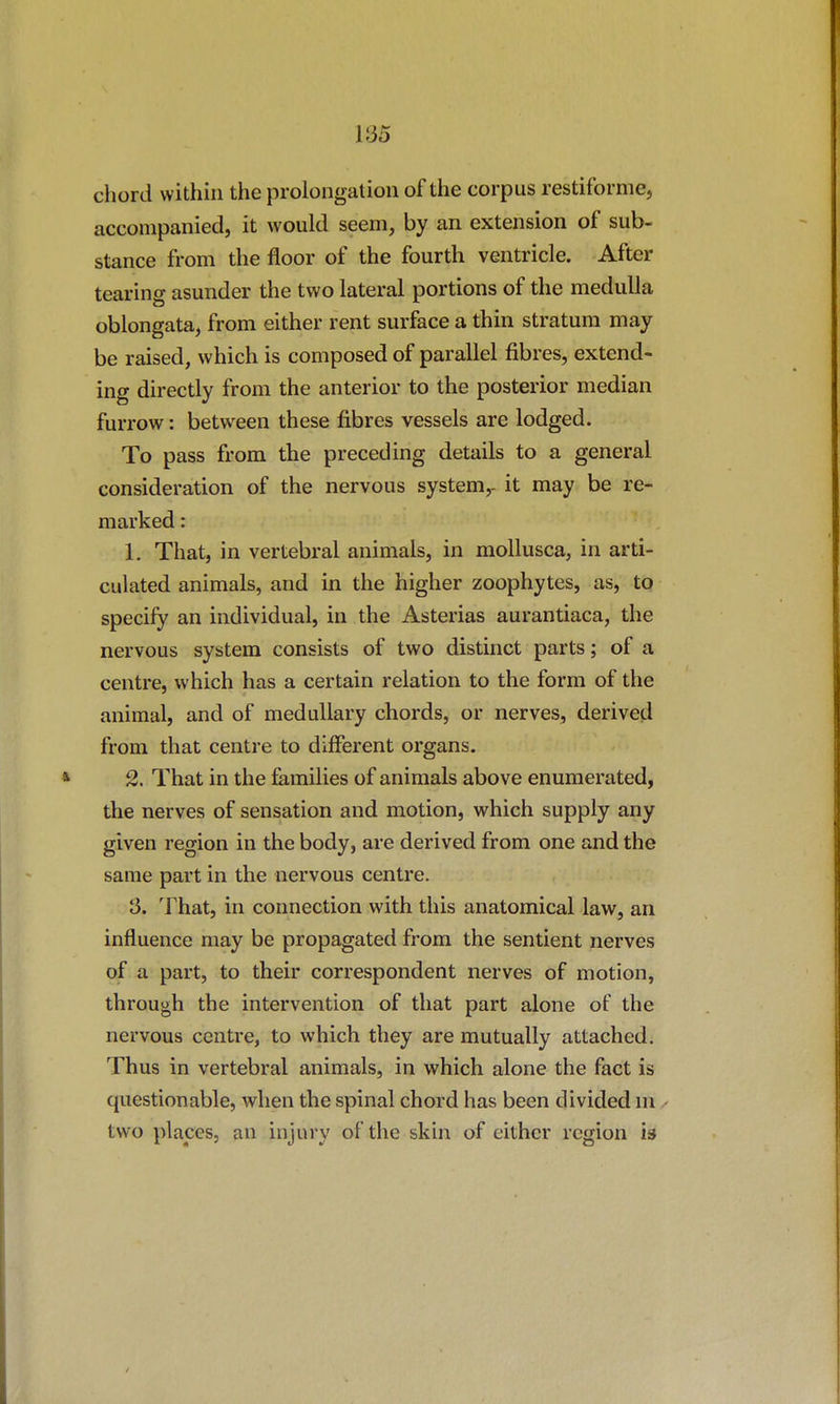 chord within the prolongation of the corpus restiformCj accompanied, it would seem, by an extension of sub- stance from the floor of the fourth ventricle. After tearing asunder the two lateral portions of the medulla oblongata, from either rent surface a thin stratum may be raised, which is composed of parallel fibres, extend- ing directly from the anterior to the posterior median furrow: between these fibres vessels are lodged. To pass from the preceding details to a general consideration of the nervous system,- it may be re- marked : 1. That, in vertebral animals, in moUusca, in arti- culated animals, and in the higher zoophytes, as, to specify an individual, in the Asterias aurantiaca, the nervous system consists of two distinct parts; of a centre, which has a certain relation to the form of the animal, and of medullary chords, or nerves, derived from that centre to different organs. 2. That in the fe,milies of animals above enumerated, the nerves of sensation and motion, which supply any given region in the body, are derived from one and the same part in the nervous centre. 3. That, in connection with this anatomical law, an influence may be propagated from the sentient nerves of a part, to their correspondent nerves of motion, through the intervention of that part alone of the nervous centre, to which they are mutually attached. Thus in vertebral animals, in which alone the fact is questionable, when the spinal chord has been divided m ^ two places, an injury of the skin of either region is