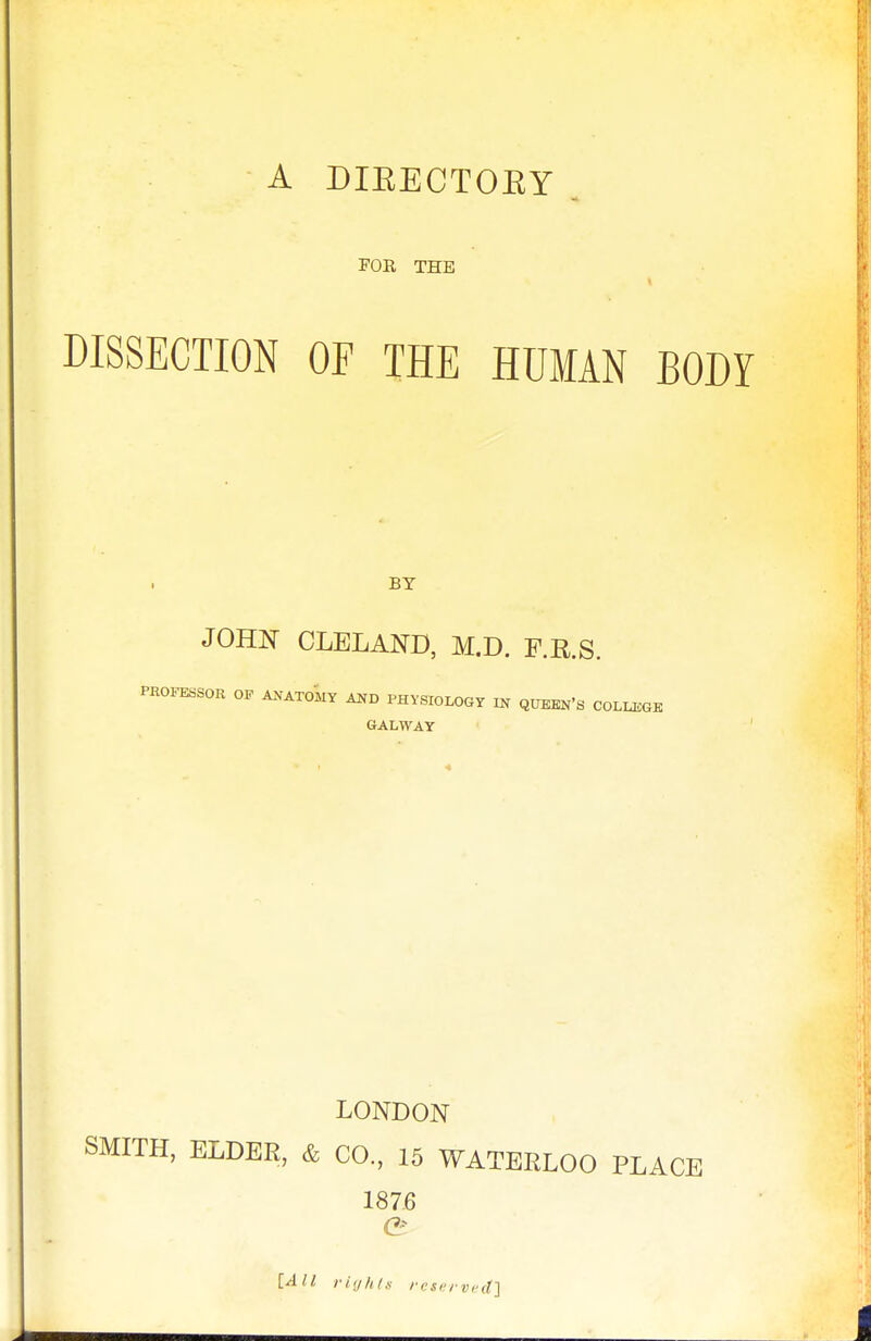 A DIEECTOEY ^ FOR THE DISSECTION OF THE HUMAN BODY BY JOHN CLELAND, M.D. F.R.S. PROFESSOR OF A.XATOMY PHYSIOLOGY m QUEEN'S COLLEGE 6ALWAY LONDON SMITH, ELDEE, & CO., 15 WATERLOO PLACE 187,6 e [All riijhls rcservi'cf]