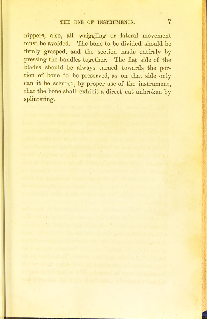 nippers, also, all wriggling or lateral movement must be avoided. The bone to be divided should be firmly grasped, and the section made entirely by pressing the handles together. The flat side of the blades should be always turned towards the por- tion of bone to be preserved, as on that side only can it be secured, by proper use of the instrument, that the bone shall exhibit a direct cut unbroken by splintering.