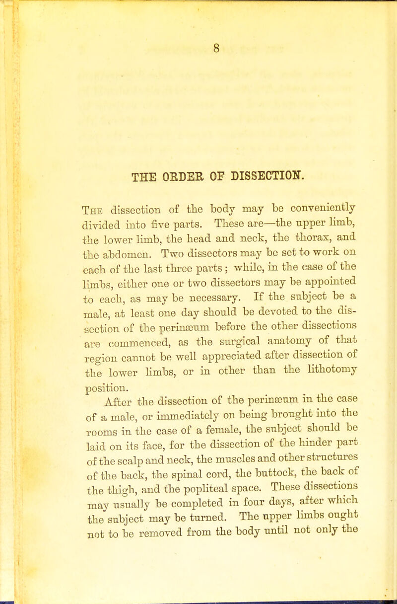 THE OUDER OF DISSECTION. The dissection of tlie body may be conveniently divided into five parts. These are—the upper limb, the lower limb, the head and neck, the thorax, and the abdomen. Two dissectors may be set to work on each of the last three parts ; while, in the case of the limbs, either one or two dissectors may be appointed to each, as may be necessary. If the subject be a male, at least one day should be devoted to the dis- section of the perinjBum before the other dissections are commenced, as the surgical anatomy of that reo-ion cannot be well appreciated after dissection of the lower limbs, or in other than the lithotomy position. After the dissection of the perinseum in the case of a male, or immediately on being brought into the rooms in the case of a female, the subject should be laid on its face, for the dissection of the hinder part of the scalp and neck, the muscles and other structures of the back, the spinal cord, the buttock, the back of the thigh, and the pophteal space. These dissections may usually be completed in four days, after which the subject may be turned. The upper limbs ought not to be removed from the body until not only the