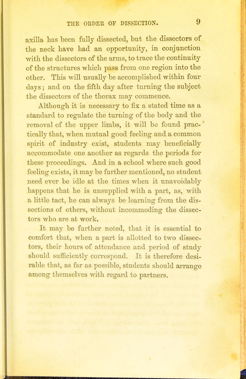 THE ORDER OF DISSECTION. axilla has been fully dissected, but tlie dissectors of the neck have had an opportunity, in conjunction with the dissectors of the arms, to trace the continuity of the structures which pass from one region into the other. This will usually be accomplished within four days ; and on the fifth day after turning the subject the dissectors of the thorax may commence. Although it is necessary to fix a stated time as a standard to regulate the turning of the body and the removal of the upper limbs, it will be found prac-' tically that, when mutual good feeling and a common spirit of industry exist, students may beneficially accommodate one another as regards the periods for these proceedings. And in a school where such good feeling exists, it may be further mentioned, no student need ever be idle at the times when it unavoidably happens that he is unsupplied with a part, as, with a little tact, he can always be learning from the dis- sections of others, without incommoding the dissec- tors who are at work. It may be farther noted, that it is essential to comfort that, when a part is allotted to two dissec- tors, their hours of attendance and period of study should sufficiently correspond. It is therefore desi- rable that, as far as possible, students should arrange among themselves with regard to partners.