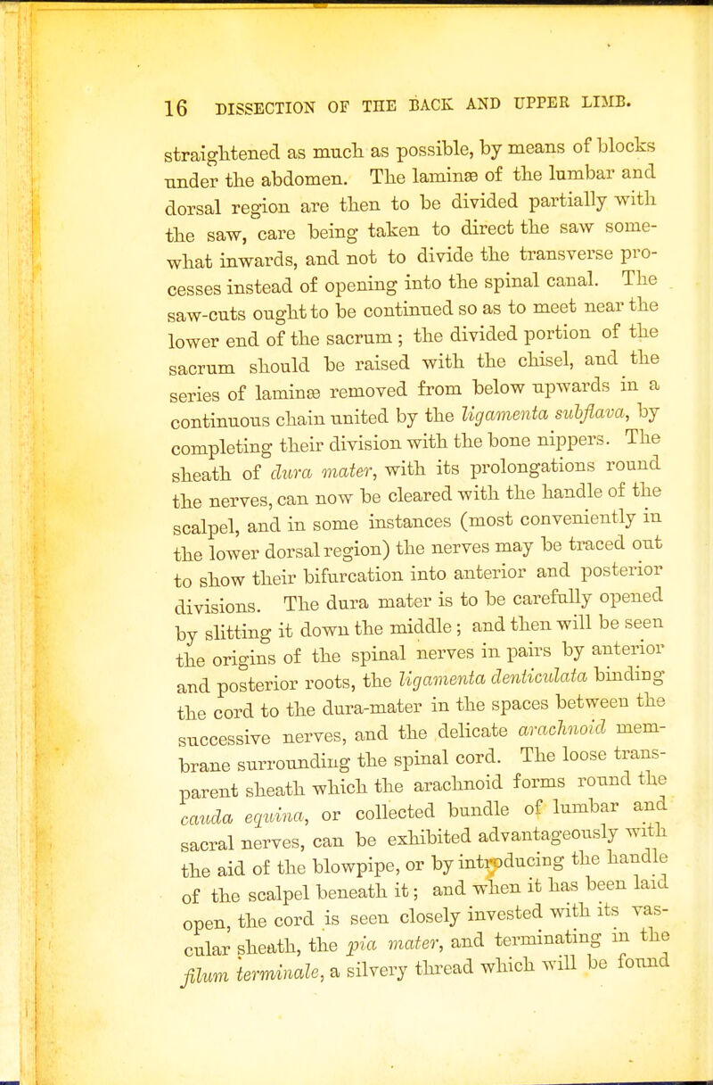 straightened as mucli as possible, by means of blocks nnder the abdomen. The laminae of the lumbar and dorsal region are then to be divided partially with the saw, care being taken to direct the saw some- what inwards, and not to divide the transverse pro- cesses instead of opening into the spinal canal. The saw-cuts ought to be continued so as to meet near the lower end of the sacrum ; the divided portion of the sacrum should be raised with the chisel, and the series of laminse removed from below upwards in a continuous chain united by the ligamenta subflava, by completing their division with the bone nippers. The sheath of dura mater, with its prolongations round the nerves, can now be cleared with the handle of the scalpel, and in some instances (most conveniently in the lower dorsal region) the nerves may be traced out to show their bifurcation into anterior and posterior divisions. The dura mater is to be carefully opened by slitting it down the middle ; and then will be seen the origins of the spinal nerves in pairs by anterior and posterior roots, the ligamenta denticulata binding the cord to the dura-mater in the spaces between the successive nerves, and the delicate arachioid mem- brane surrounding the spinal cord. The loose trans- parent sheath which the arachnoid forms round the Cauda equina, or collected bundle of lumbar aud sacral nerves, can be exhibited advantageously with the aid of the blowpipe, or by introducing the handle of the scalpel beneath it; and when it has been laid open, the cord is seen closely invested with its vas- cular sheath, the pia mater, and terminating m the JiUm terminale, a silvery thi^ead which will be found