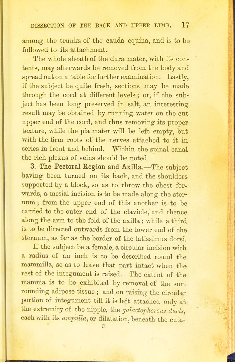 among the trunks of tlie canda equina, and is to be followed to its attacliment. The whole sheath of the dura mater, with its con- tents, may afterwards be removed from the body and spread out on a table for further examination. Lastly, if the subject be quite fresh, sections may be made through the cord at different levels ; or, if the sub- ject has been long preserved in salt, an interesting result may be obtained by running water on the cut upper end of the cord, and thus removing its proper texture, while the pia mater will be left empty, but with the firm roots of the nerves attached to it in series in front and behind. Within the spinal canal the rich plexus of veins should be noted. 3. The Pectoral Region and Axilla.—The subject having been turned on its back, and the shoulders supported by a block, so as to throw the chest for- wards, a mesial incision is to be made along the ster- num ; from the upper end of this another is to be carried to the outer end of the clavicle, and thence along the arm to the fold of tbe axilla ; while a third is to be directed outwards from the lower end of the sternum, as far as the border of the latissimus dorsi. If the subject be a female, a circular incision with a radius of an inch is to be described round the mammilla, so as to leave that part intact when the rest of the integument is raised. The extent of the mamma is to be exhibited by removal of the sur- rounding adipose tissue ; and on raising the circular portion of integument till it is left attached only at the extremity of the nipple, the galacto;plwrous ducts, each with its amimlla, or dilatation, beneath the cuta-