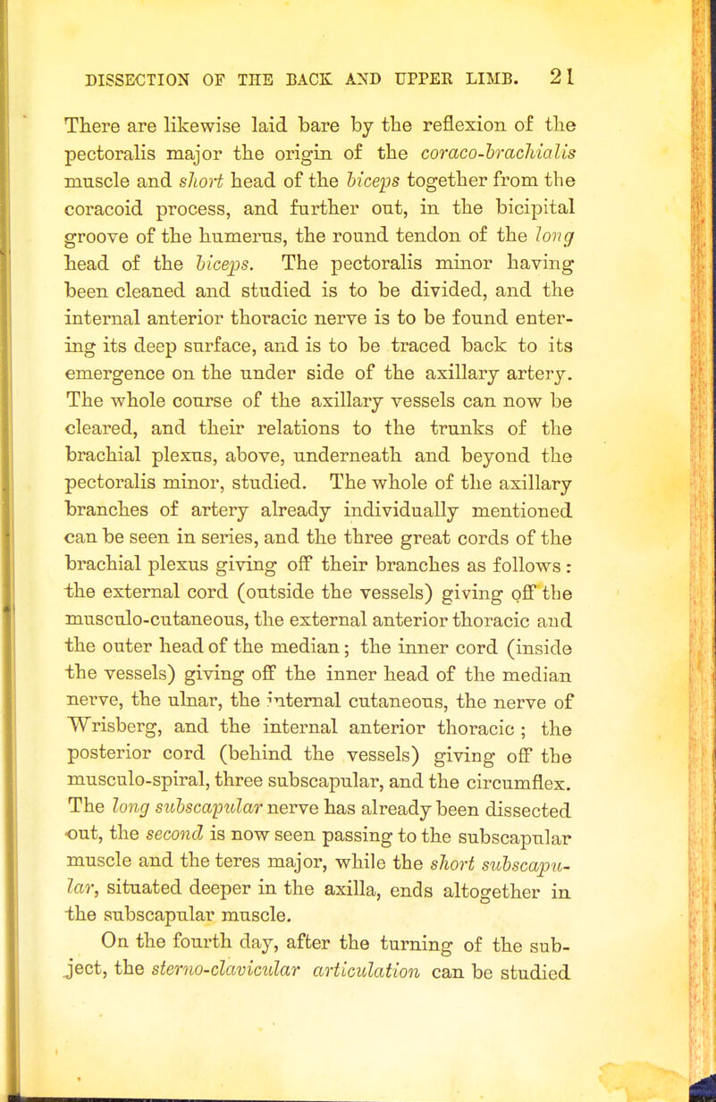 There are likewise laid bare by tbe reflexion of tlie pectoralis major tlie origin of tlie coraco-hracliialis muscle and slioH head of the biceps together from the coracoid process, and further out, in the bicipital groove of the humerus, the round tendon of the Ion g head of the hiceijs. The pectoralis minor having been cleaned and studied is to be divided, and the internal anterior thoracic nerve is to be found enter- ing its deep surface, and is to be traced back to its emergence on the under side of the axillary artery. The whole course of the axillary vessels can now be cleared, and their relations to the trunks of the brachial plexus, above, underneath and beyond the pectoralis minor, studied. The whole of the axillary branches of artery already individually mentioned can be seen in series, and the three great cords of the brachial plexus giving off their branches as follows : the external cord (outside the vessels) giving off the musculo-cutaneous, the external anterior thoracic and the outer head of the median; the inner cord (inside the vessels) giving off the inner head of the median nerve, the ulnar, the :'ntemal cutaneous, the nerve of Wrisberg, and the internal anterior thoracic ; the posterior cord (behind the vessels) giving off the musculo-spiral, three subscapular, and the circumflex. The long subscapular nerve has already been dissected out, the second is now seen passing to the subscapular muscle and the teres major, while the short subscapu- lar, situated deeper in the axilla, ends altogether in the subscapular muscle. On the fourth day, after the turning of the sub- ject, the sterna-clavicular articulation can be studied