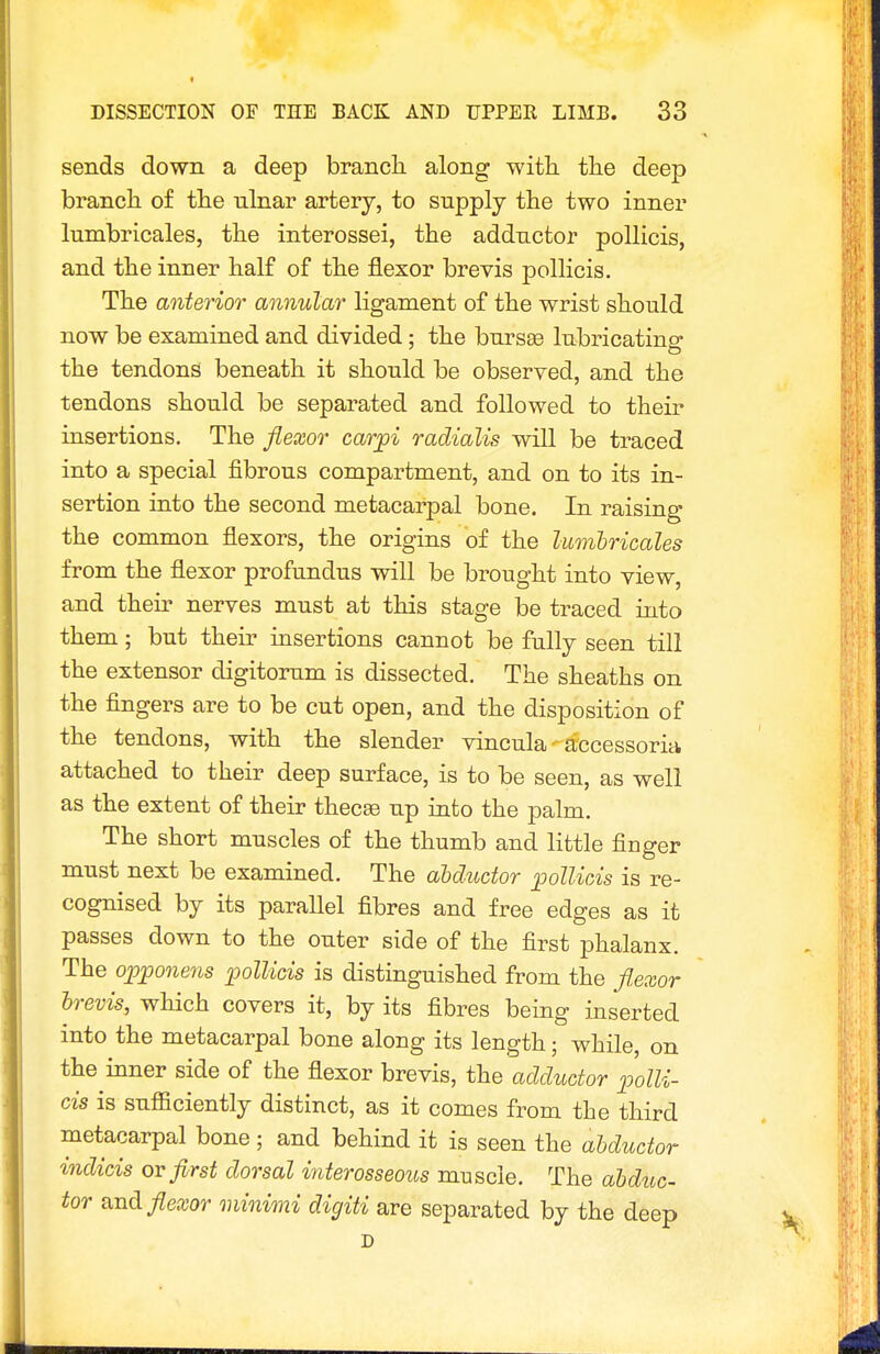 sends down a deep branch along with the deep branch of the ulnar artery, to supply the two inner lumbricales, the interossei, the adductor pollicis, and the inner half of the flexor brevis pollicis. The anterior annular ligament of the wrist should now be examined and divided: the bur see lubricatino- the tendons beneath it should be observed, and the tendons should be separated and followed to their insertions. The flexor car^i radialis will be traced into a special fibrous compartment, and on to its in- sertion into the second metacarpal bone. In raising the common flexors, the origins of the Imnbricales from the flexor profundus will be brought into view, and their nerves must at this stage be traced into them; but their insertions cannot be fully seen till the extensor digitorum is dissected. The sheaths on the fingers are to be cut open, and the disposition of the tendons, with the slender vincula - accessoria attached to their deep surface, is to be seen, as well as the extent of their thecee up into the palm. The short muscles of the thumb and little finger must next be examined. The ahductor pollicis is re- cognised by its parallel fibres and free edges as it passes down to the outer side of the first phalanx. The ojQ^onens pollicis is distinguished from the fl,exor brevis, which covers it, by its fibres being inserted into the metacarpal bone along its length; while, on the inner side of the flexor brevis, the adductor polli- cis is sufficiently distinct, as it comes from the third metacarpal bone ; and behind it is seen the aUuctor indicis or first dorsal interosseous muscle. The ahduc- tor and flexor minimi digiti are separated by the deep D