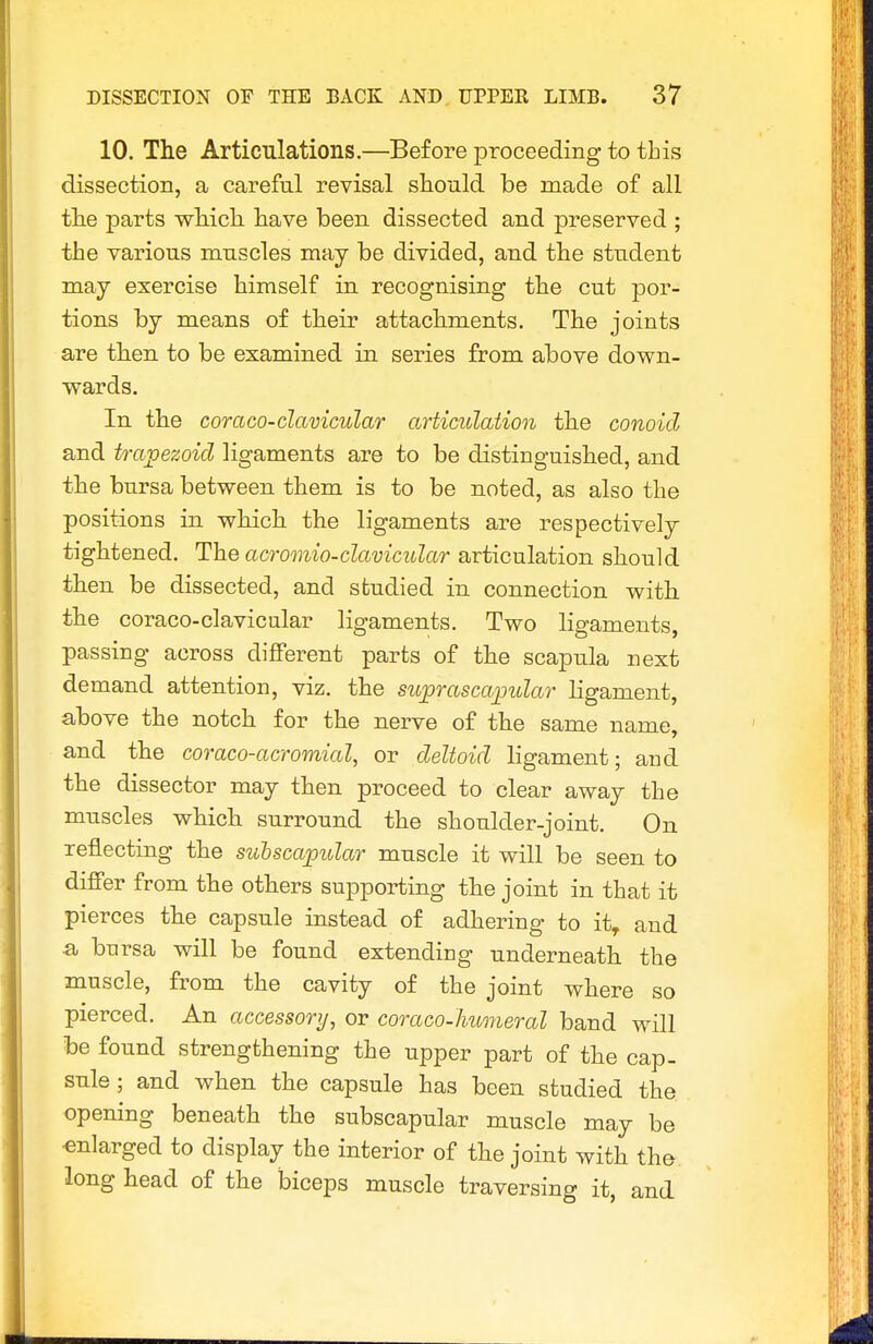 10. The Articulations.—Before proceeding to this dissection, a careful revisal should be made of all the parts which have been dissected and preserved ; the various muscles may be divided, and the student may exercise himself in recognising the cut por- tions by means of their attachments. The joints are then to be examined in. series from above down- wards. In the coraco-clavicular articulation the conoid and trapezoid ligaments are to be distinguished, and the bursa between them is to be noted, as also the positions in which the ligaments are respectively tightened. The acromio-clavicular articulation should then be dissected, and studied in connection with the coraco-clavicular ligaments. Two ligaments, passing across different parts of the scapula next demand attention, viz. the suprascapular ligament, above the notch for the nerve of the same name, and the coraco-acromial, or deltoid ligament; and the dissector may then proceed to clear away the muscles which surround the shoulder-joint. On reflecting the sulscapidar muscle it will be seen to differ from the others supporting the joint in that it pierces the capsule instead of adhering to it, and a bursa will be found extending underneath the muscle, from the cavity of the joint where so pierced. An accessory, or coraco-Jiumeral band will be found strengthening the upper part of the cap. sule ; and when the capsule has been studied the opening beneath the subscapular muscle may be enlarged to display the interior of the joint with the long head of the biceps muscle traversing it, and