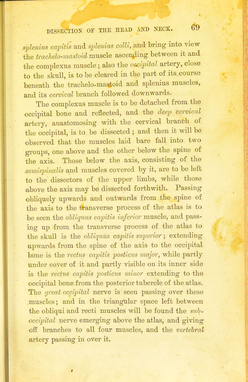 srplenius capitis and splenius colli, and bring into view the trachelo-mastoid muscle ascenfling between it and tlie complexns muscle ; also the OG^ipital artery, close to the sknll, is to be cleared in the part of its.course beneath the trachelo-mastoid and splenius muscles, and its cervical branch followed downwards. The complexus muscle is to be detached from the occipital bone and reflected, and the deep cervical artery, anastomosing with the cervical branch of the occipital, is to be dissected ; and then it will be observed that the muscles laid bare fall into two groups, one above and the other below the spine of the axis. Those below the axis, consisting of the semispinalis and muscles covered by it, are to be left to the dissectors of the upper limbs, while those •above the axis may be dissected forthwith. Passing obliquely upwards and outwards from the spine of the axis to the transverse process of the atlas is to be seen the ohliquus capitis inferior muscle, and pass- ing up from the transverse process of the atlas to the skull is the ohliquus capitis superior; extending upwards from the spine of the axis to the occipital bone is the rectus capitis posticus major, while partly under cover of it and partly visible on its inner side is the rectus capitis posticus minor extending to the occipital bone from the posterior tubercle of the atlas. The great occipital nerve is seen passing over these muscles; and in the triangular space left between the obliqui and recti muscles will be found the sulj- ■occipital nerve emerging above the atlas, and giving off branches to all four muscles, and the vertebral artery passing in over it.