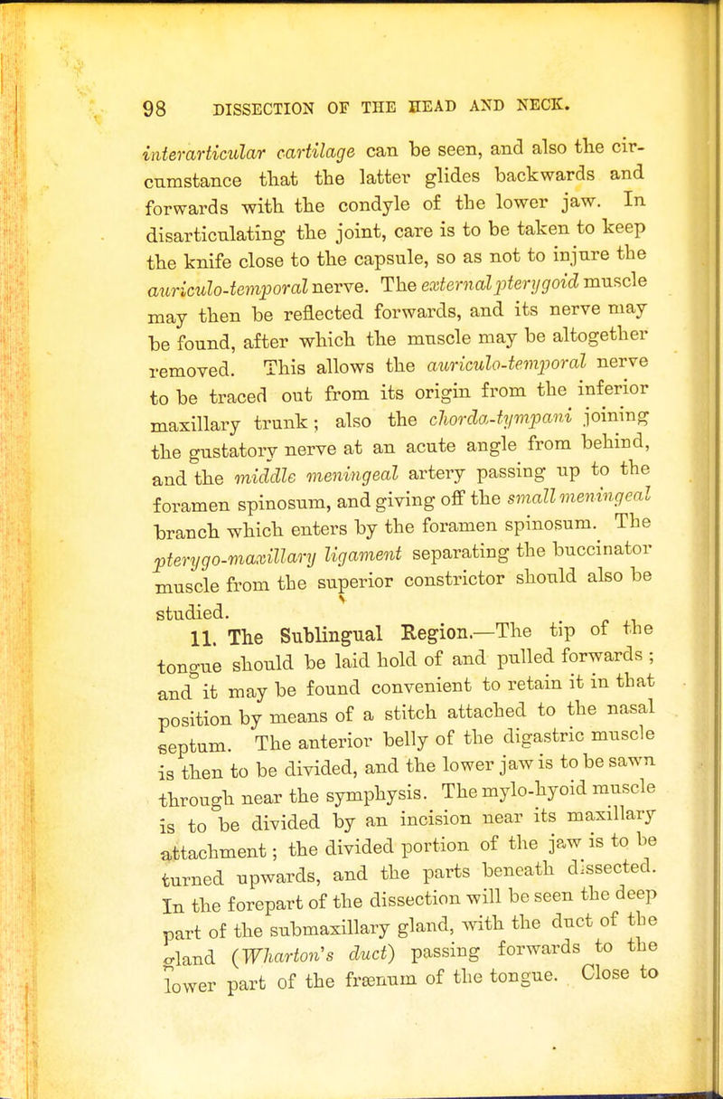 interarticular cartilage can be seen, and also the cir- cumstance tliat the latter glides backwards and forwards with the condyle of the lower jaw. In disarticulating the joint, care is to be taken to keep the knife close to the capsule, so as not to injure the aiiriculo-temporal nerve. The external pterygoid muscle may then be reflected forwards, and its nerve may be found, after which the muscle may be altogether removed. This allows the auriculo-temporal nerve to be traced out from its origin from the inferior maxillary trunk; also the cliorcla.iyr)ipani joining the gustatory nerve at an acute angle from behind, and the middle meningeal artery passing up to the foramen spinosum, and giving the small meningeal branch which enters by the foramen spinosum. The pterygo-maxillary ligament separating the buccinator muscle from the superior constrictor should also be studied. 11. The Sublingual Region.—The tip of the tongue should be laid hold of and pulled forwards ; and it may be found convenient to retain it in that position by means of a stitch attached to the nasal septum. The anterior belly of the digastric muscle is then to be divided, and the lower jaw is to be sawn through near the symphysis. The mylo-hyoid muscle is to be divided by an incision near its maxillary attachment; the divided portion of the jaw is to be turned upwards, and the parts beneath dissected. In the forepart of the dissection will be seen the deep part of the submaxillary gland, with the duct of the gland (Wharton's duct) passing forwards to the lower part of the frsenum of the tongue. . Close to