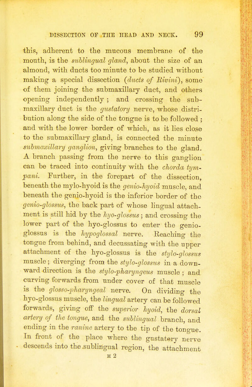 this, adherent to the mucous membrane of the mouth, is the sublingual gland, about the size of an almond, with ducts too minute to be studied without making a special dissection (ducts of liivini), some of them joining the submaxillary duct, and others opening independently ; and crossing the sub- maxillary duct is the gustatory nerve, whose distri- bution along the side of the tongue is to be followed ; and with the lower border of which, as it lies close to the submaxillary gland, is connected the minute suhmaxillary ganglion, giving branches to the gland. A branch passing from the nerve to this ganglion can be traced into continuity with the cJiorda tym- jpani. Further, in the forepart of the dissection, beneath the mylo-hyoid is the genio-hyoid muscle, and beneath the genio-hyoid is the inferior border of the genio-glossus, the back part of whose lingual attach- ment is still hid by the liyo-glossus ; and crossing the lower part of the hyo-glossus to enter the genio- glossus is the hypoglossal nerve. Reaching the tongue from behind, and decussating with the upper attachment of the hyo-glossus is the stylo-glossus muscle; diverging from the stylo-glossus in a down- ward direction is the stylo-pharyngeus muscle ; and curving forwards from under cover of that muscb is the glosso-pharyngeal nerve. On dividing the hyo-glossus muscle, the lingual artery can be followed forwards, giving off the superior hyoid, the dorsal artery of the tongue, and the suUingual branch, and ending in the ranine artery to the tip of the tongue. In front of the place where the gustatery nerve - descends into the .sublingual region, the attachment H 2