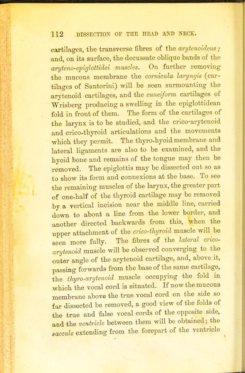 cartilages, ihe transverse fibres of the arytenoideus ; and, on its surface, tlie decussate oblique bands of the aryteno-epiglottidei muscles. On further removing- the mucous membrane the cornicula lanjngis (car- tilages of Santorini) will be seen surmounting the arytenoid cartilages, and the cuneiform cartilages of Wrisberg producing a swelling in the epiglottidean fold in front of them. The form of the cartilages of the larynx is to be studied, and the crico-arytenoid and crico-thyroid articulations and the movements which they permit. The thyro-hyoid membrane and lateral ligaments are also to be examined, and the hyoid bone and remains of the tongue may then be removed. The epiglottis may be dissected out so as to show its form and connexions at the base. To see the remaining muscles of the larynx, the greater part of one-half of the thyroid cartilage may be removed by a vertical incision near the middle line, carried down to about a line from the lower border, and another directed backwards from this, when the npper attachment of the crico-thyroid muscle will be seen more fully. The fibres of the lateral crico- arytenoid muscle will be observed converging to the outer angle of the arytenoid cartilage, and, above it, passing forwards from the base of the same cartilage, the tliyro-arytenoid muscle occupying the fold in which the vocal cord is situated. If now the mucous membrane above the true vocal cord on the side so far dissected be removed, a good view of the folds of the true and false vocal cords of the opposite side, and the ventricle between them will be obtained; the saccule extending from the forepart of the ventricle