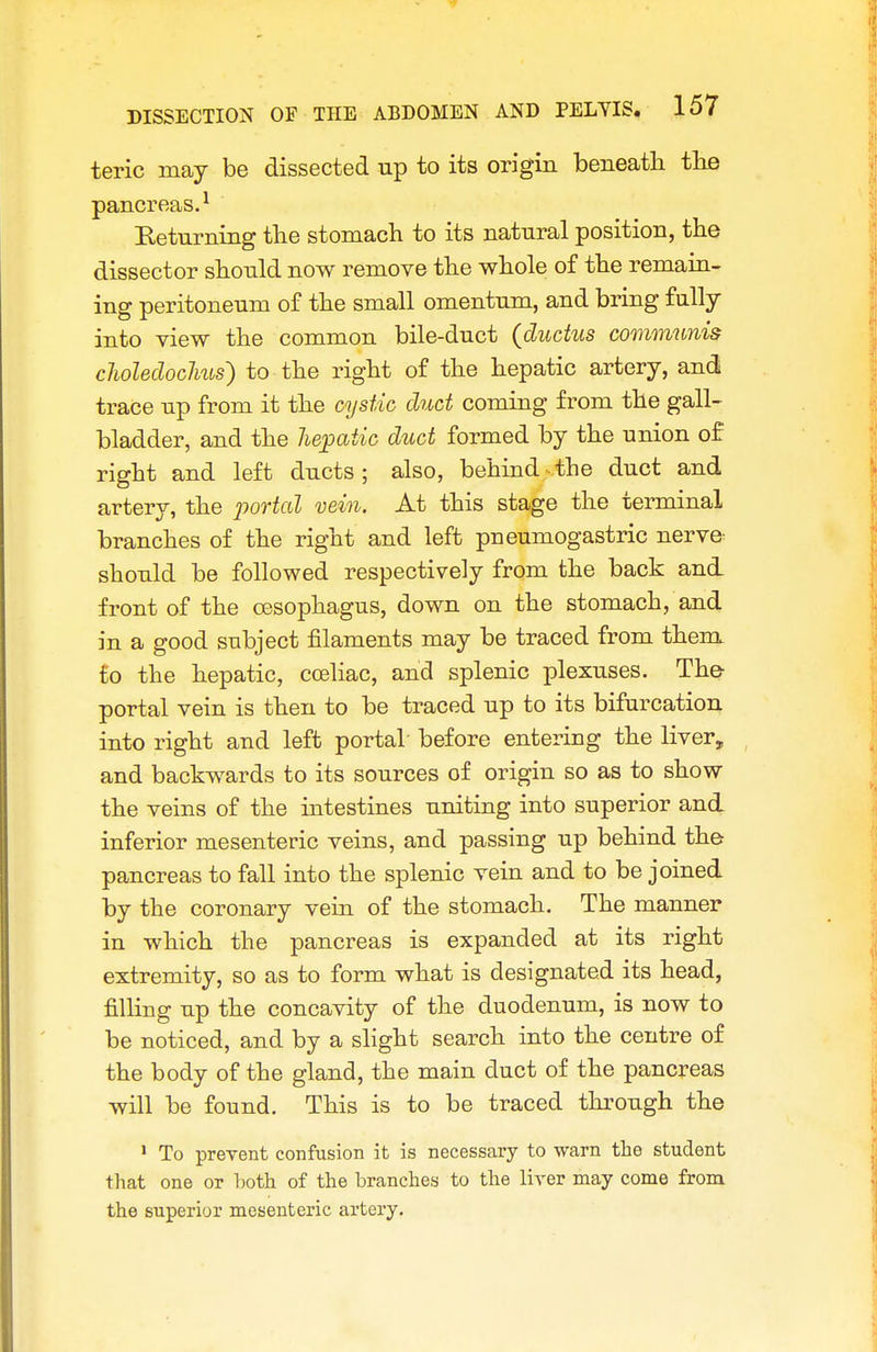 teric may be dissected up to its origin beneath the pancreas.^ Returning tlie stomach to its natural position, the dissector should now remove the whole of the remain- ing peritoneum of the small omentum, and bring fully into view the common bile-duct {ductus communis clioledoclms) to the right of the hepatic artery, and trace up from it the cystic duct coming from the gall- bladder, and the hematic duct formed by the union of right and left ducts; also, behind the duct and artery, the joortal vein. At this stage the terminal branches of the right and left pneumogastric nerve^ should be followed respectively from the back and front of the oesophagus, down on the stomach, and in a good subject filaments may be traced from them to the hepatic, cceliac, and splenic plexuses. The- portal vein is then to be traced up to its bifurcation into right and left portal before entering the liver, and backwards to its sources of origin so as to show the veins of the intestines uniting into superior and inferior mesenteric veins, and passing up behind the pancreas to fall into the splenic vein and to be joined by the coronary vein of the stomach. The manner in which the pancreas is expanded at its right extremity, so as to form what is designated its head, filling up the concavity of the duodenum, is now to be noticed, and by a shght search into the centre of the body of the gland, the main duct of the pancreas will be found. This is to be traced thi-ough the • To preyent confusion it is necessary to warn the student that one or T)oth of the branches to the liver may come from the superior mesenteric artery.