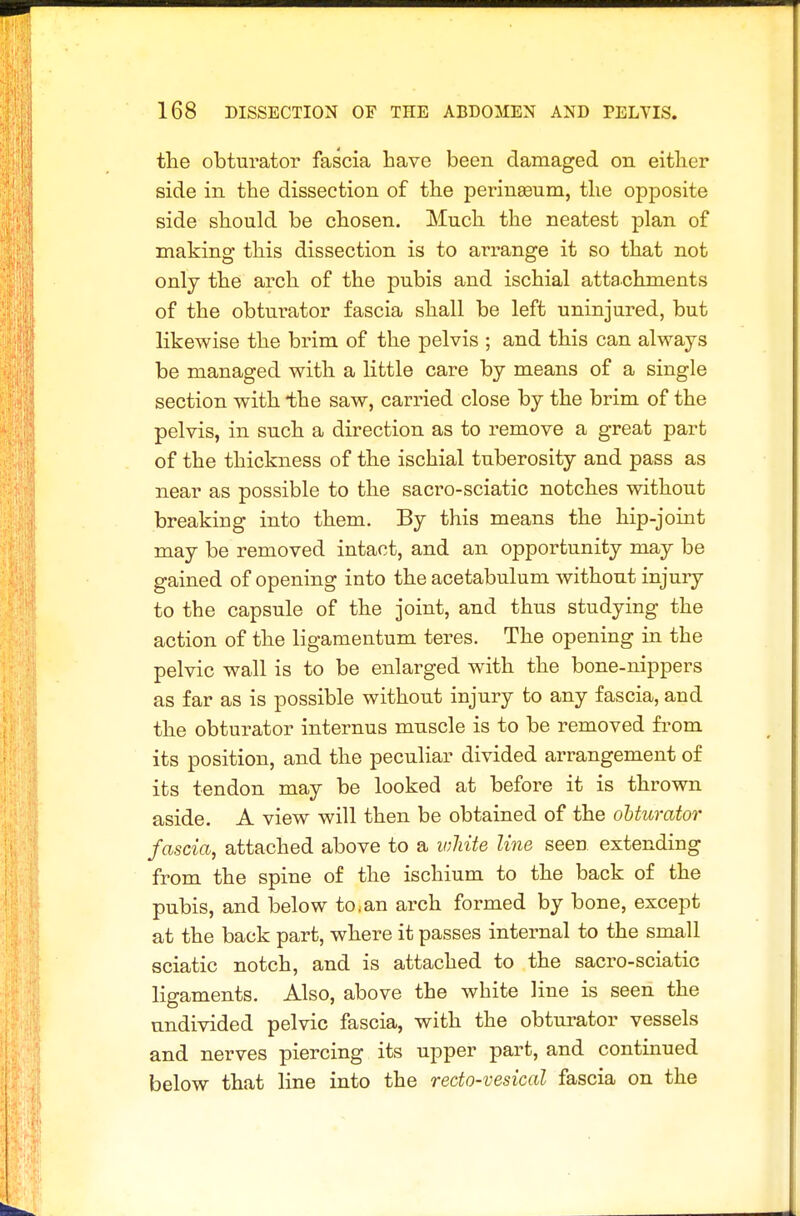 the obturator fascia Lave been damaged on either side in the dissection of the periugeum, the opposite side should be chosen. Much the neatest plan of making this dissection is to arrange it so that not onlj the arch of the pubis and ischial attachments of the obturator fascia shall be left uninjured, but likewise the brim of the pelvis ; and this can always be managed with a little care by means of a single section with iihe saw, carried close by the brim of the pelvis, in such a direction as to remove a great part of the thickness of the ischial tuberosity and pass as near as possible to the sacro-sciatic notches without breaking into them. By this means the hip-joint may be removed intact, and an opportunity may be gained of opening into the acetabulum without injuiy to the capsule of the joint, and thus studying the action of the ligamentum teres. The opening in the pelvic wall is to be enlarged with the bone-nippers as far as is possible without injury to any fascia, and the obturator internus muscle is to be removed from its position, and the peculiar divided arrangement of its tendon may be looked at before it is thrown aside. A view will then be obtained of the obturator fascia, attached above to a white line seen extending from the spine of the ischium to the back of the pubis, and below to.an arch formed by bone, except at the back part, where it passes internal to the small sciatic notch, and is attached to the sacro-sciatic ligaments. Also, above the white Hue is seen the undivided pelvic fascia, with the obturator vessels and nerves piercing its upper part, and continued below that line into the redo-vesical fascia on the