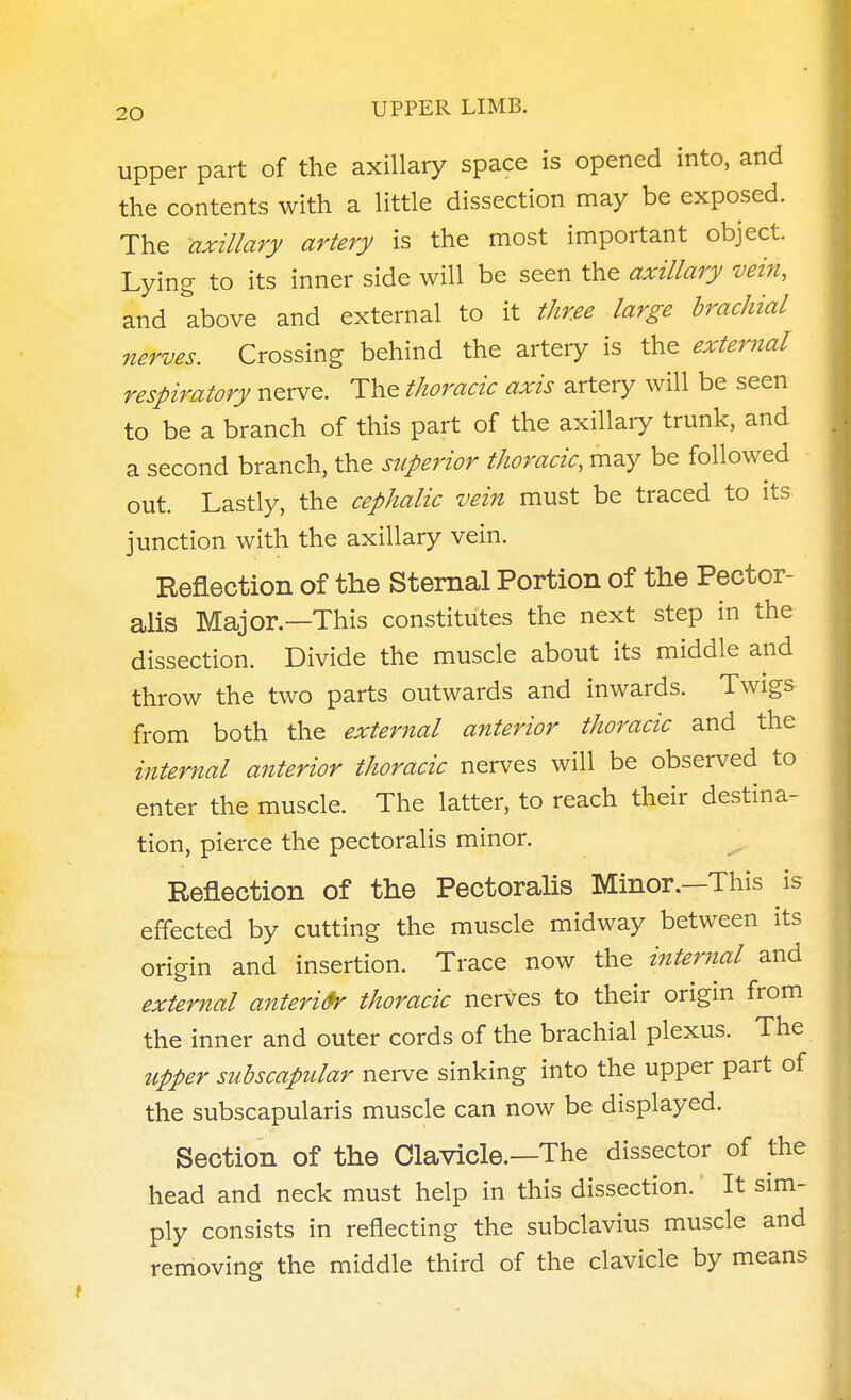 upper part of the axillary space is opened into, and the contents with a little dissection may be exposed. The axillary artery is the most important object. Lying to its inner side will be seen the axillary vein, and above and external to it three large brachial nerves. Crossing behind the artery is the external respiratory nerve. The thoracic axis artery will be seen to be a branch of this part of the axillary trunk, and a second branch, the superior thoracic, may be followed out. Lastly, the cephalic vein must be traced to its junction with the axillary vein. Reflection of the Sternal Portion of the Pector- aiis Major.—This constitutes the next step in the dissection. Divide the muscle about its middle and throw the two parts outwards and inwards. Twigs from both the external anterior thoracic and the internal anterior thoracic nerves will be observed to enter the muscle. The latter, to reach their destina- tion, pierce the pectoralis minor. ^ Reflection of the Pectorahs Minor.—This is effected by cutting the muscle midway between its origin and insertion. Trace now the internal and external anteri&r thoracic nerves to their origin from the inner and outer cords of the brachial plexus. The upper subscapular nerve sinking into the upper part of the subscapularis muscle can now be displayed. Section of the Clavicle.—The dissector of the head and neck must help in this dissection. It sim- ply consists in reflecting the subclavius muscle and removing the middle third of the clavicle by means