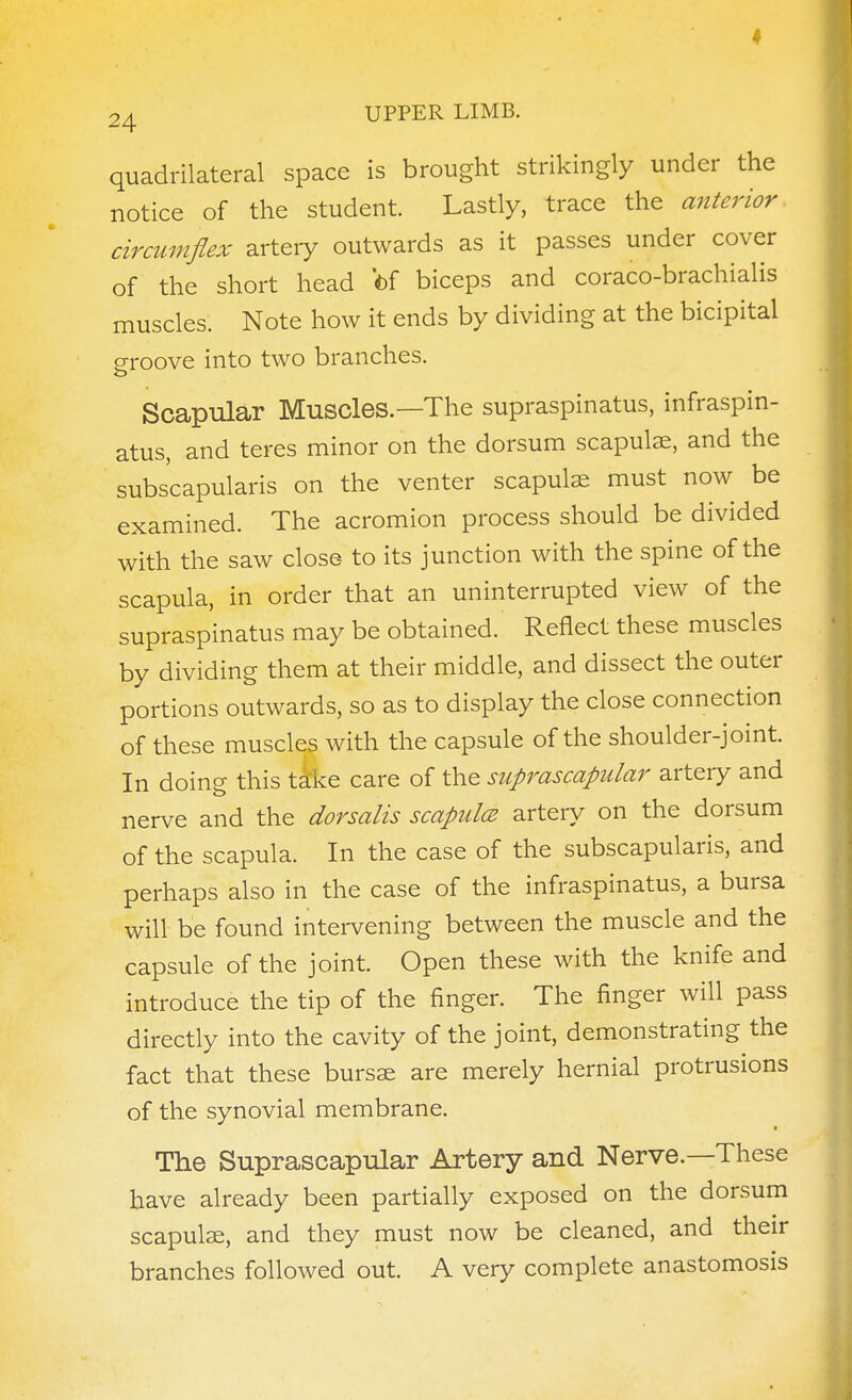quadrilateral space is brought strikingly under the notice of the student. Lastly, trace the anterior circumflex artery outwards as it passes under cover of the short head 'of biceps and coraco-brachialis muscles. Note how it ends by dividing at the bicipital groove into two branches. Scapular Muscles.—The supraspinatus, infraspin- atus, and teres minor on the dorsum scapulae, and the subscapularis on the venter scapulae must now be examined. The acromion process should be divided with the saw close to its junction with the spine of the scapula, in order that an uninterrupted view of the supraspinatus may be obtained. Reflect these muscles by dividing them at their middle, and dissect the outer portions outwards, so as to display the close connection of these muscles with the capsule of the shoulder-joint. In doing this tike care of the suprascapular artery and nerve and the dorsalis scapulcB artery on the dorsum of the scapula. In the case of the subscapularis, and perhaps also in the case of the infraspinatus, a bursa will be found intervening between the muscle and the capsule of the joint. Open these with the knife and introduce the tip of the finger. The finger will pass directly into the cavity of the joint, demonstrating the fact that these bursae are merely hernial protrusions of the synovial membrane. • The Suprascapular Artery and Nerve.—These have already been partially exposed on the dorsum scapulae, and they must now be cleaned, and their branches followed out. A very complete anastomosis