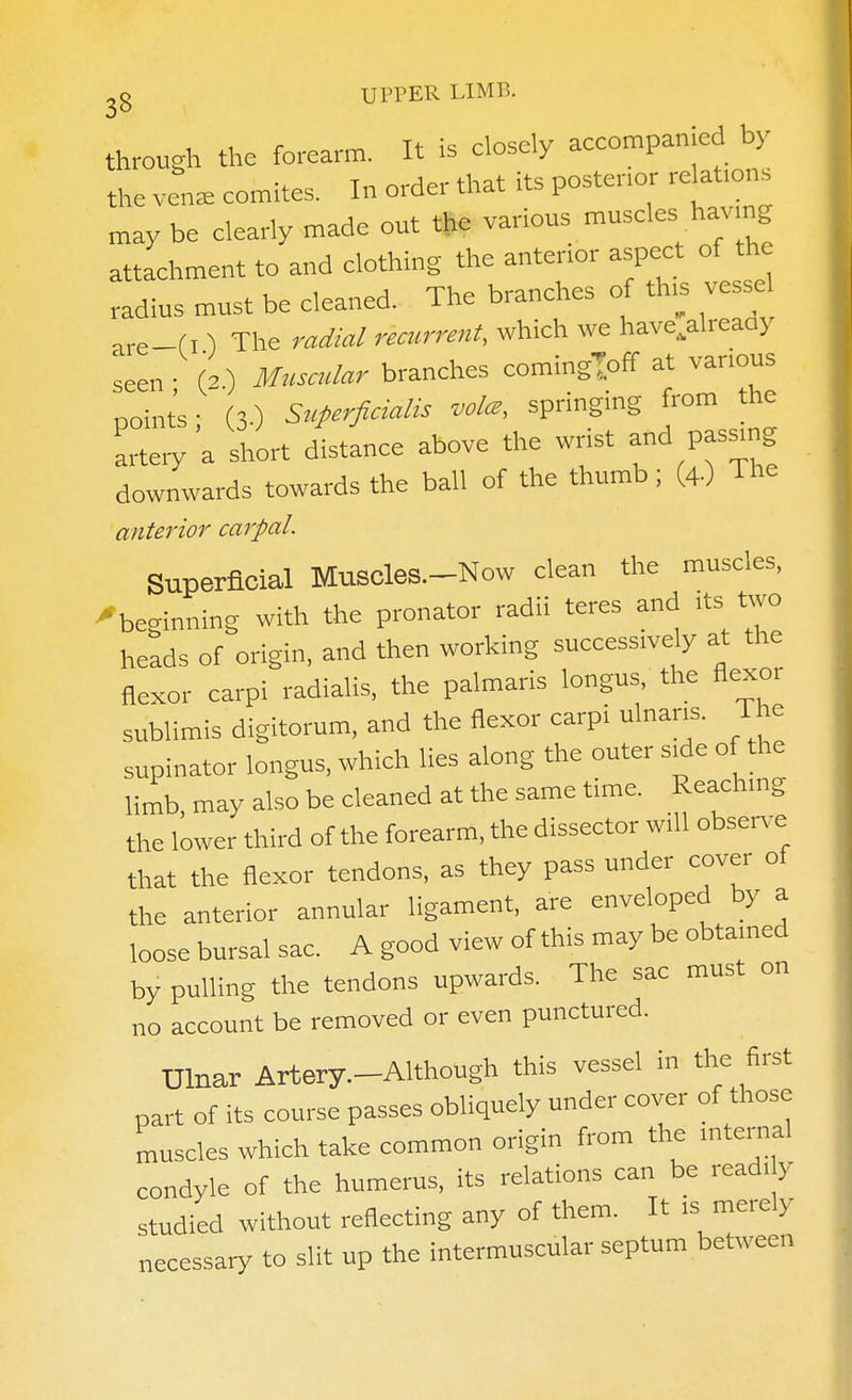 through the forearm. It is closely accompanied by the vena, comites. In order that its posterior relations may be clearly made out the various '-^l- attachment to and clothing the anterior aspect of the radius must be cleaned. The branches of th,s ve se, are-f I ) The radial recurrent, which we have^already seen • (2.) Musa.lar branches comingloff at various ooints- (3.) Superficialis vol^, springing from the artery a short distance above the wrist and pas^ng downwards towards the ball of the thumb; (4.) The anterior carpal. Superficial Muscles—Now clean the muscles, •beginning with the pronator radii teres and its two heads of origin, and then working successively at the flexor carpi radialis, the palmaris longus, the flexor sublimis digitorum, and the flexor carpi ulnar^. The supinator longus, which lies along the outer side of the limb, may also be cleaned at the same time. Reaching the lower third of the forearm, the dissector will observe that the flexor tendons, as they pass under cover of the anterior annular ligament, are enveloped by a loose bursal sac. A good view of this may be obtained by pulling the tendons upwards. The sac must on no account be removed or even punctured. Ulnar Artery.-Although this vessel in the first part of its course passes obliquely under cover of those muscles which take common origin from the internal condyle of the humerus, its relations can be readi y studied without reflecting any of them. It is merely necessary to slit up the intermuscular septum between