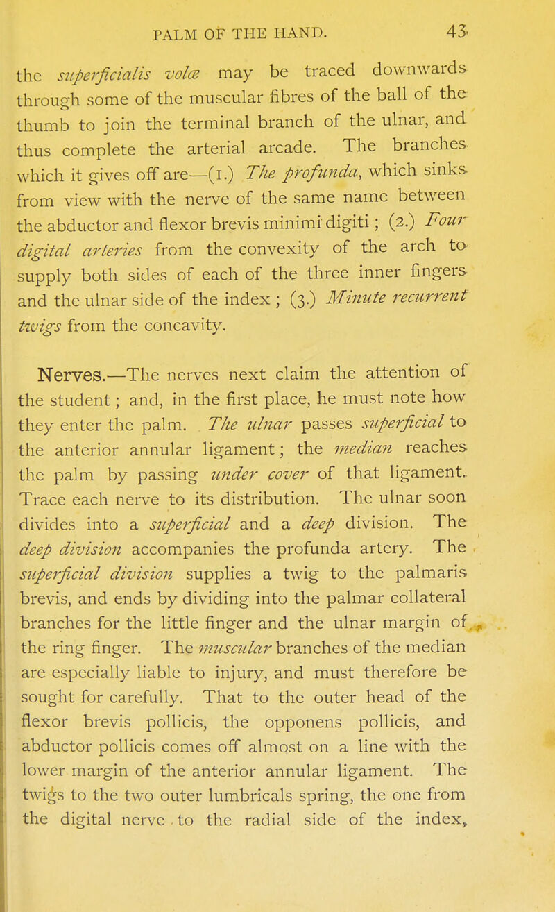 the superficialis voice may be traced downwards through some of the muscular fibres of the ball of the thumb to join the terminal branch of the ulnar, and thus complete the arterial arcade. The branches which it gives off are—(i.) The profunda, which sinks from view with the nerve of the same name between the abductor and flexor brevis minimi digiti; (2.) Four digital arteries from the convexity of the arch ta supply both sides of each of the three inner fingers and the ulnar side of the index ; (3.) Minute recurrent tzvigs from the concavity. Nerves.—The nerves next claim the attention of the student; and, in the first place, he must note how they enter the palm. The ulnar passes superficial to the anterior annular ligament; the median reaches the palm by passing under cover of that ligament.. Trace each nei-ve to its distribution. The ulnar soon divides into a superficial and a deep division. The deep division accompanies the profunda artery. The superficial division supplies a twig to the palmaris I brevis, and ends by dividing into the palmar collateral branches for the little finger and the ulnar margin of. the ring finger. The muscidar branches of the median are especially liable to injury, and must therefore be sought for carefully. That to the outer head of the flexor brevis poUicis, the opponens poUicis, and abductor pollicis comes ofT almost on a line with the lower margin of the anterior annular ligament. The twigs to the two outer lumbricals spring, the one from the digital nerve . to the radial side of the index.