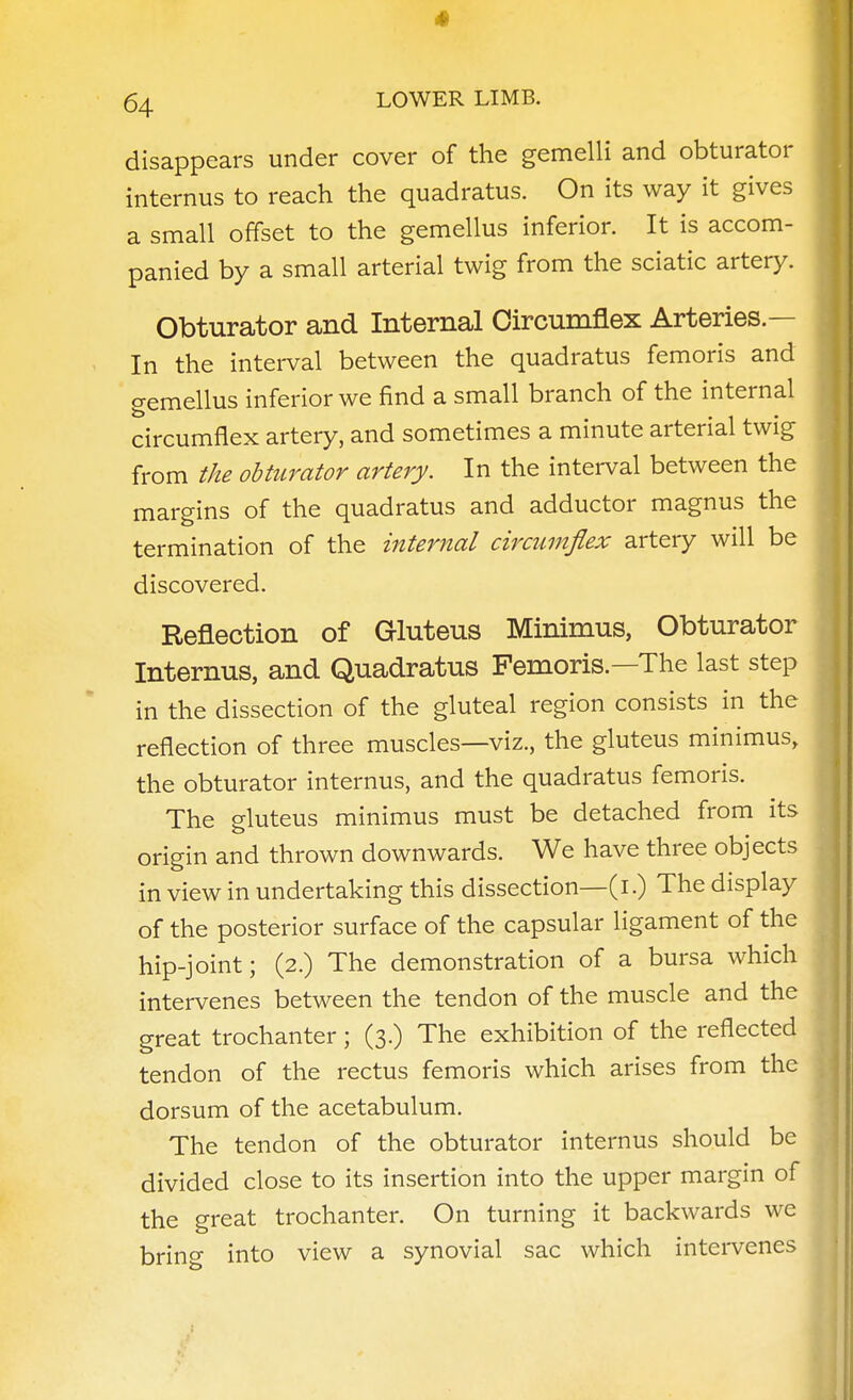 4 64 LOWER LIMB. disappears under cover of the gemelli and obturator internus to reach the quadratus. On its way it gives a small offset to the gemellus inferior. It is accom- panied by a small arterial twig from the sciatic artery. Obturator and Internal Circumflex Arteries.— In the interval between the quadratus femoris and gemellus inferior we find a small branch of the internal circumflex artery, and sometimes a minute arterial twig from tke obturator artery. In the interval between the margins of the quadratus and adductor magnus the termination of the internal circumflex artery will be discovered. Reflection of Gluteus Minimus, Obturator Internus, and Quadratus Femoris.—The last step in the dissection of the gluteal region consists in the reflection of three muscles—viz., the gluteus minimus, the obturator internus, and the quadratus femoris. The gluteus minimus must be detached from its origin and thrown downwards. We have three objects in view in undertaking this dissection—(i.) The display of the posterior surface of the capsular ligament of the hip-joint; (2.) The demonstration of a bursa which intervenes between the tendon of the muscle and the great trochanter; (3.) The exhibition of the reflected tendon of the rectus femoris which arises from the dorsum of the acetabulum. The tendon of the obturator internus should be divided close to its insertion into the upper margin of the great trochanter. On turning it backwards we brina- into view a synovial sac which intervenes