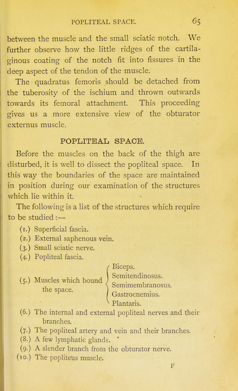 between the muscle and the small sciatic notch. We further observe how the little ridges of the cartila- ginous coating of the notch fit into fissures in the deep aspect of the tendon of the muscle. The quadratus femoris should be detached from the tuberosity of the ischium and thrown outwards towards its femoral attachment. This proceeding gives us a more extensive view of the obturator externus muscle. Before the muscles on the back of the thigh are disturbed, it is well to dissect the popliteal space. In this way the boundaries of the space are maintained in position during our examination of the structures which lie within it. The following is a list of the structures which require to be studied :— (i.) Superficial fascia. (2.) External saphenous vein. (3.) Small sciatic nerve. (4.) Popliteal fascia. (6.) The internal and external popliteal nerves and their branches. . (7.) The popliteal artery and vein and their branches. (8.) A few lymphatic glands. ' (9.) A slender branch from the obturator nerve. (10.) The popliteus muscle. POPLITEAL SPACE. (5.) Muscles which bound the space. I Biceps. Semitendinosus. Semimembranosus. Gastrocnemius. Plantaris. F