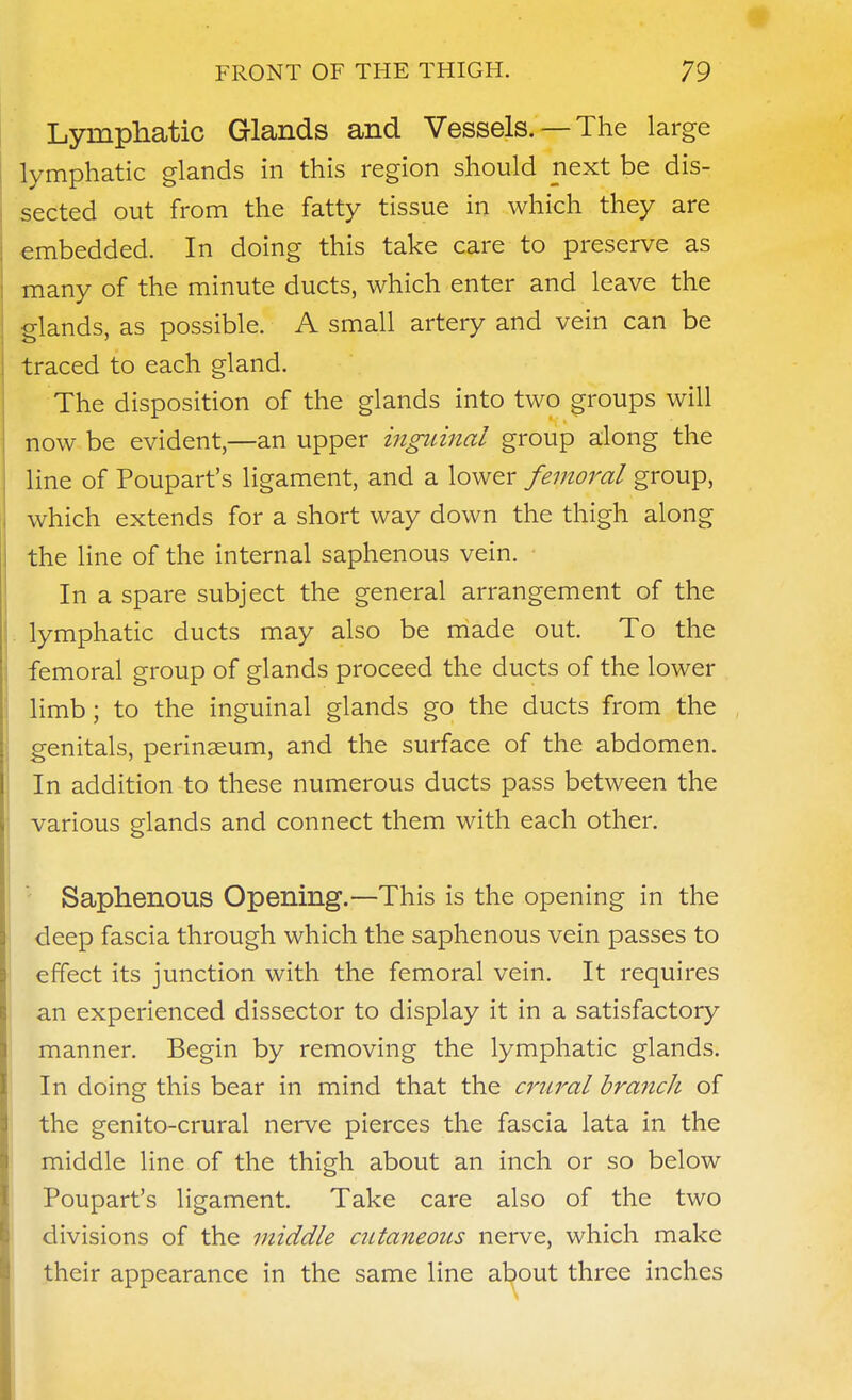 Lymphatic Glands and Vessels. —The large lymphatic glands in this region should next be dis- sected out from the fatty tissue in which they are embedded. In doing this take care to preserve as many of the minute ducts, which enter and leave the glands, as possible. A small artery and vein can be traced to each gland. The disposition of the glands into two groups will now be evident,—an upper inguinal group along the line of Poupart's ligament, and a lower femoral group, which extends for a short way down the thigh along the line of the internal saphenous vein. In a spare subject the general arrangement of the lymphatic ducts may also be made out. To the femoral group of glands proceed the ducts of the lower limb; to the inguinal glands go the ducts from the genitals, perinaeum, and the surface of the abdomen. In addition to these numerous ducts pass between the various glands and connect them with each other. Saphenous Opening.—This is the opening in the deep fascia through which the saphenous vein passes to effect its junction with the femoral vein. It requires an experienced dissector to display it in a satisfactory manner. Begin by removing the lymphatic glands. In doing this bear in mind that the crural brafich of the genito-crural nerve pierces the fascia lata in the middle line of the thigh about an inch or so below Poupart's ligament. Take care also of the two divisions of the middle cutaneous nerve, which make their appearance in the same line about three inches