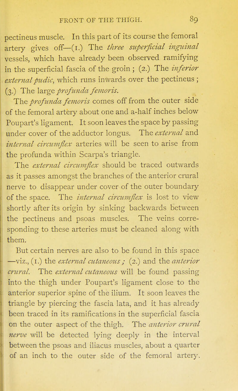 pectineus muscle. In this part of its course the femoral artery gives off—(i.) The three superficial inguinal vessels, which have already been observed ramifying in the superficial fascia of the groin ; (2.) The inferior externalpudic, which runs inwards over the pectineus ; (3.) The \-dx^& profunda femoris. The profunda femoris comes off from the outer side of the femoral artery about one and a-half inches below Poupart's ligament. It soon leaves the space by passing under cover of the adductor longus. The exter7ial and internal circumflex arteries will be seen to arise from the profunda within Scarpa's triangle. The external circumflex should be traced outwards as it passes amongst the branches of the anterior crural nerve to disappear under cover of the outer boundary of the space. The internal circumflex is lost to view shortly after its origin by sinking backwards between the pectineus and psoas muscles. The veins corre- sponding to these arteries must be cleaned along with them. But certain nerves are also to be found in this space —viz., (i.) the extejnial cutaneous; (2.) and the anterior crural. The external cutaneous will be found passing into the thigh under Poupart's ligament close to the anterior superior spine of the ilium. It soon leaves the triangle by piercing the fascia lata, and it has already been traced in its ramifications in the superficial fascia on the outer aspect of the thigh. The anterior crural nerve will be detected lying deeply in the interval between the psoas and iliacus muscles, about a quarter of an inch to the outer side of the femoral artery.