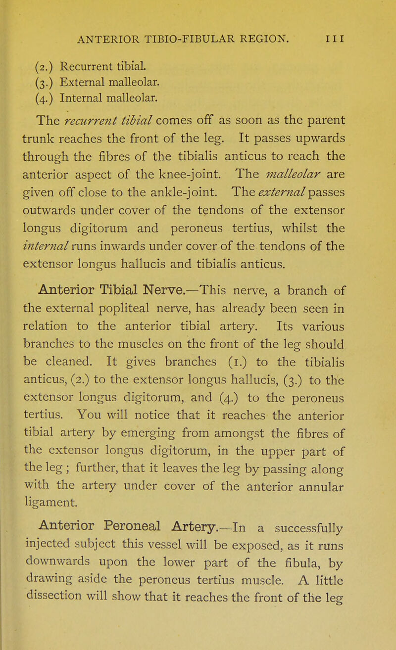 (2.) Recurrent tibial (3.) External malleolar. (4.) Internal malleolar. The recurrent tibial comes off as soon as the parent trunk reaches the front of the leg. It passes upwards through the fibres of the tibialis anticus to reach the anterior aspect of the knee-joint. The malleolar are given off close to the ankle-joint. The ^;ir/m2^/passes outwards under cover of the tendons of the extensor longus digitorum and peroneus tertius, whilst the internal runs inwards under cover of the tendons of the extensor longus hallucis and tibialis anticus. Anterior Tibial Nerve.—This nerve, a branch of the external popliteal nerve, has already been seen in relation to the anterior tibial artery. Its various branches to the muscles on the front of the leg should be cleaned. It gives branches (i.) to the tibialis anticus, (2.) to the extensor longus hallucis, (3.) to the extensor longus digitorum, and (4.) to the peroneus tertius. You will notice that it reaches the anterior tibial artery by emerging from amongst the fibres of the extensor longus digitorum, in the upper part of the leg; further, that it leaves the leg by passing along with the artery under cover of the anterior annular ligament Anterior Peroneal Artery.~In a successfully injected subject this vessel will be exposed, as it runs downwards upon the lower part of the fibula, by drawing aside the peroneus tertius muscle. A little dissection will show that it reaches the front of the leg