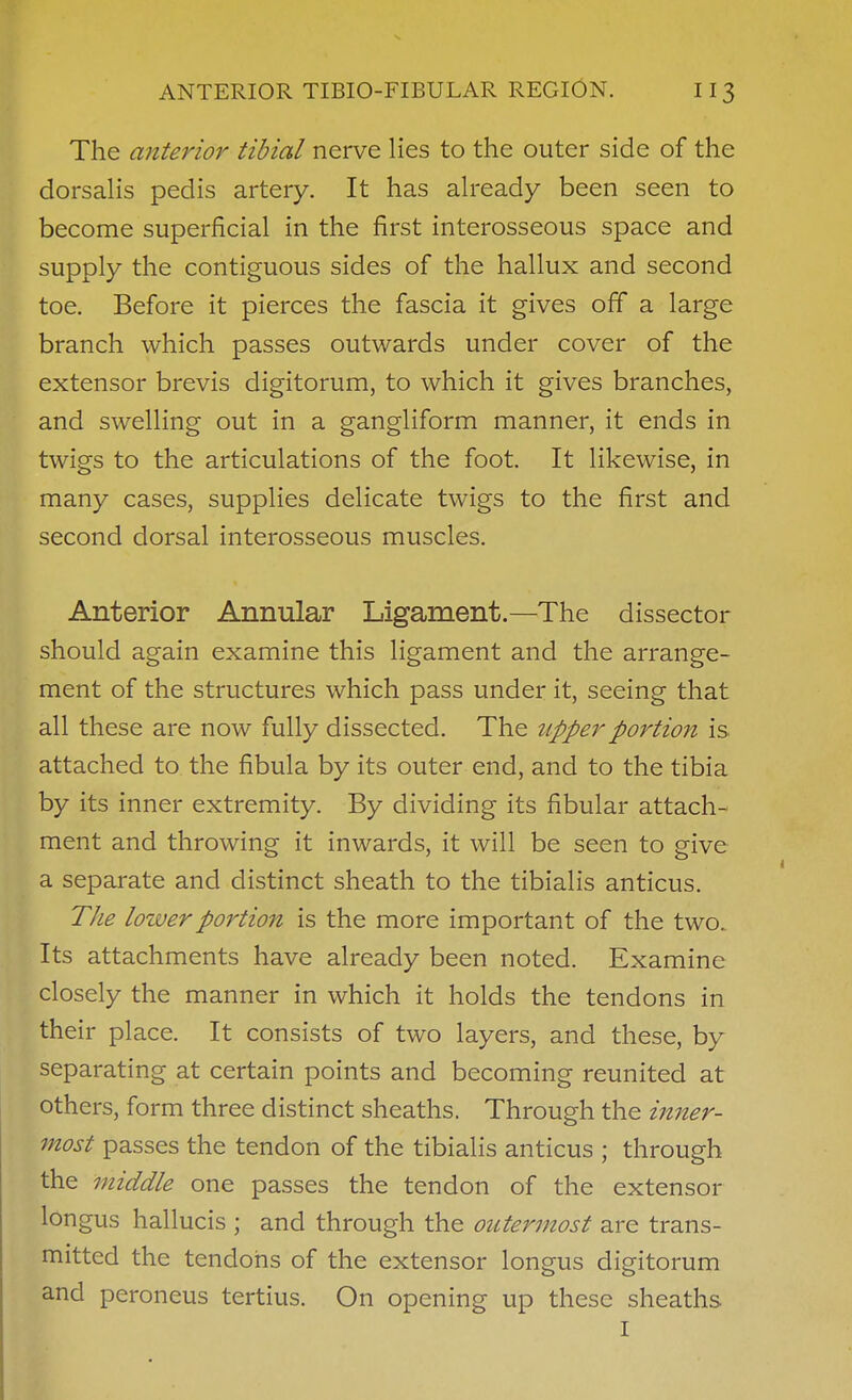 The anterior tibial nerve lies to the outer side of the dorsalis pedis artery. It has ah-eady been seen to become superficial in the first interosseous space and supply the contiguous sides of the hallux and second toe. Before it pierces the fascia it gives off a large branch which passes outwards under cover of the extensor brevis digitorum, to which it gives branches, and swelling out in a gangliform manner, it ends in twigs to the articulations of the foot. It likewise, in many cases, supplies delicate twigs to the first and second dorsal interosseous muscles. Anterior Annular Ligament.—The dissector should again examine this ligament and the arrange- ment of the structures which pass under it, seeing that all these are now fully dissected. The upper portion is attached to the fibula by its outer end, and to the tibia by its inner extremity. By dividing its fibular attach- ment and throwing it inwards, it will be seen to give a separate and distinct sheath to the tibialis anticus. The lower portion is the more important of the two. Its attachments have already been noted. Examine closely the manner in which it holds the tendons in their place. It consists of two layers, and these, by separating at certain points and becoming reunited at others, form three distinct sheaths. Through the inner- most passes the tendon of the tibialis anticus ; through the middle one passes the tendon of the extensor longus hallucis ; and through the outermost are trans- mitted the tendons of the extensor longus digitorum and peroneus tertius. On opening up these sheaths I