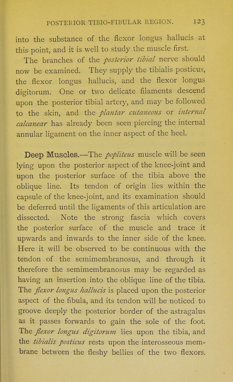 into the substance of the flexor longus hallucis at this point, and it is well to study the muscle first. The branches of the posterior tibial nerve should now be examined. They supply the tibialis posticus, the flexor longus hallucis, and the flexor longus digitorum. One or two delicate filaments descend upon the posterior tibial artery, and may be followed to the skin, and the plantar cutaneous or internal calcanear has already been seen piercing the internal annular ligament on the inner aspect of the heel. Deep Muscles.—The popliteus muscle will be seen lying upon the posterior aspect of the knee-joint and upon the posterior surface of the tibia above the oblique line. Its tendon of origin lies within the capsule of the knee-joint, and its examination should be deferred until the ligaments of this articulation are dissected. Note the strong fascia which covers the posterior surface of the muscle and trace it upwards and inwards to the inner side of the knee. Here it will be observed to be continuous with the tendon of the semimembranosus, and through it therefore the semimembranosus may be regarded as having an insertion into the oblique line of the tibia. The flexor longus hallucis is placed upon the posterior aspect of the fibula, and its tendon will be noticed to groove deeply the posterior border of the astragalus as it passes forwards to gain the sole of the foot. The flexor longus digitorum lies upon the tibia, and the tibialis posticus rests upon the interosseous mem- brane between the fleshy bellies of the two flexors.