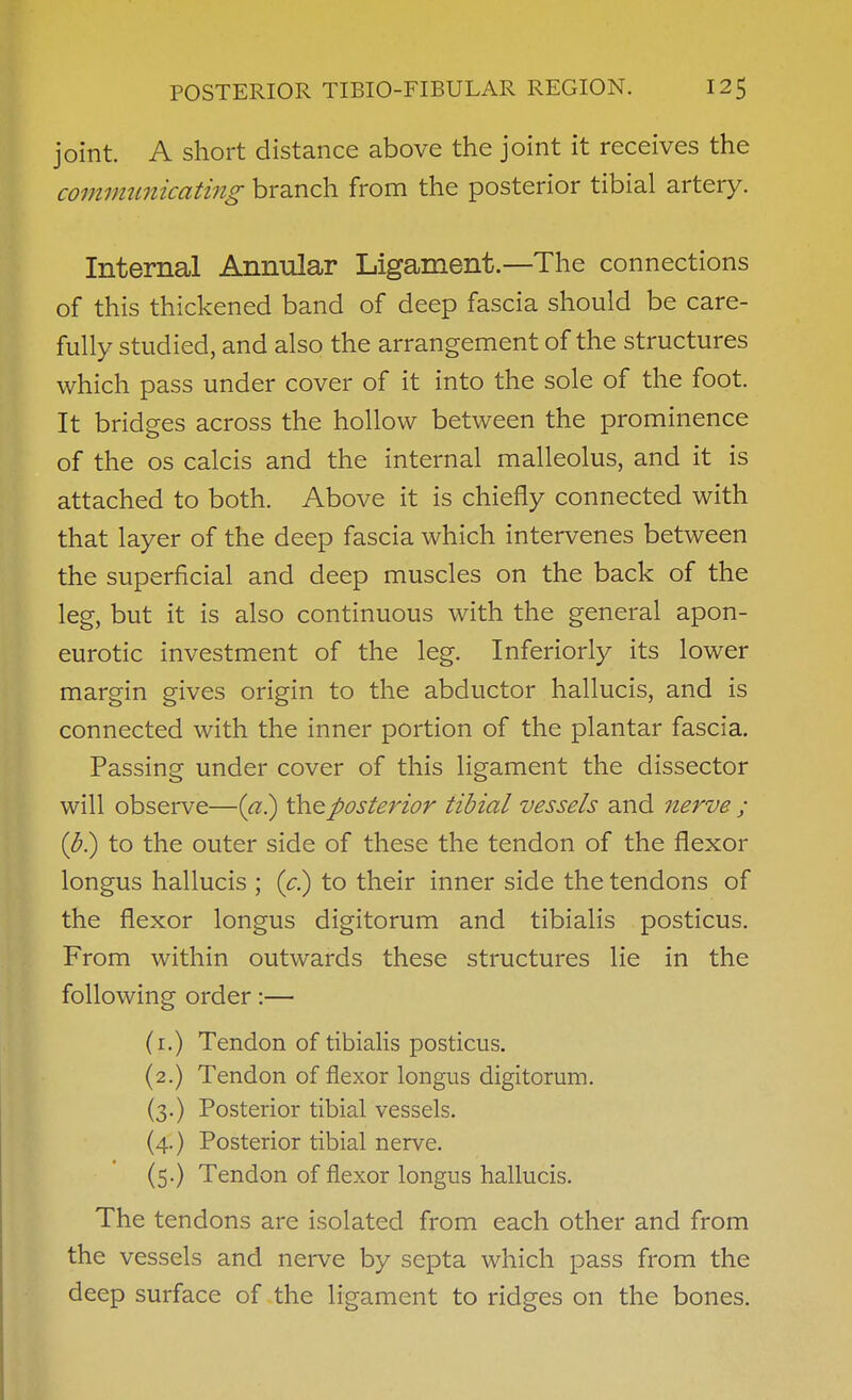 joint. A short distance above the joint it receives the communicatmg branch from the posterior tibial artery. Internal Annular Ligament.—The connections of this thickened band of deep fascia should be care- fully studied, and also the arrangement of the structures which pass under cover of it into the sole of the foot. It bridges across the hollow between the prominence of the OS calcis and the internal malleolus, and it is attached to both. Above it is chiefly connected with that layer of the deep fascia which intervenes between the superficial and deep muscles on the back of the leg, but it is also continuous with the general apon- eurotic investment of the leg. Inferiorly its lower margin gives origin to the abductor hallucis, and is connected with the inner portion of the plantar fascia. Passing under cover of this ligament the dissector will observe—posterior tibial vessels and nerve ; {b) to the outer side of these the tendon of the flexor longus hallucis ; (<:.) to their inner side the tendons of the flexor longus digitorum and tibialis posticus. From within outwards these structures lie in the following order:— (i.) Tendon of tibialis posticus. (2.) Tendon of flexor longus digitorum. (3.) Posterior tibial vessels. (4.) Posterior tibial nerve. (5.) Tendon of flexor longus hallucis. The tendons are isolated from each other and from the vessels and nerve by septa which pass from the deep surface of the ligament to ridges on the bones.