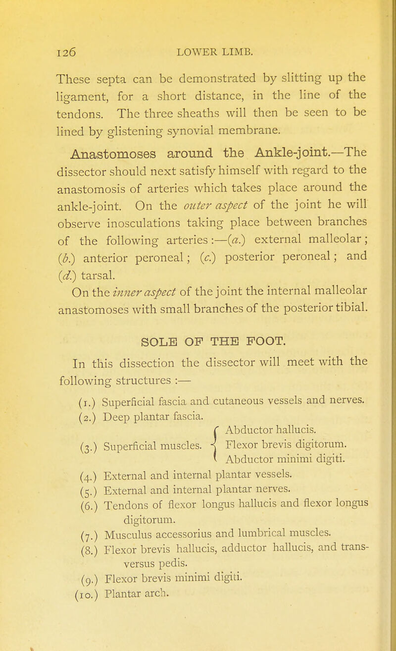 These septa can be demonstrated by slitting up the ligament, for a short distance, in the line of the tendons. The three sheaths will then be seen to be lined by glistening synovial membrane. Anastomoses around the Ankle-joint.—The dissector should next satisfy himself with regard to the anastomosis of arteries which takes place around the ankle-joint. On the outer aspect of the joint he will observe inosculations taking place between branches of the following arteries:—(^.) external malleolar; {b') anterior peroneal; (<:.) posterior peroneal; and {d}) tarsal. On the inner aspect of the joint the internal malleolar anastomoses with small branches of the posterior tibial. SOLE OP THE FOOT. In this dissection the dissector will meet with the following structures :— (i.) Superficial fascia and cutaneous vessels and nerves. (2.) Deep plantar fascia. ( Abductor hallucis. (3.) Superficial muscles. \ Flexor brevis digitorum. ' Abductor minimi digiti. (4.) External and internal plantar vessels. (5.) External and internal plantar nerves. (6.) Tendons of flexor longus hallucis and flexor longus digitorum. (7.) Musculus accessorius and lumbrical muscles. (8.) Flexor brevis hallucis, adductor hallucis, and trans- versus pedis. (9.) Flexor brevis minimi digiti. (10.) Plantar arch.