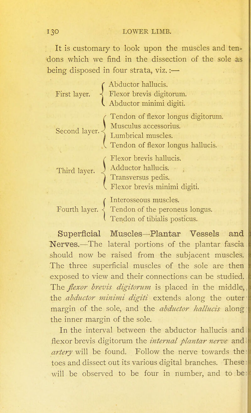 It is customary to look upon the muscles and ten- 'dons which we find in the dissection of the sole as being disposed in four strata, viz.:— ^ Abductor hallucis. First layer, Flexor brevis digitorum. V. Abductor minimi digiti. / Tendon of flexor longus digitorum. , , 1 Musculus accessorius. becond layer. < _ , . , , j Lumbrical muscles. V Tendon of flexor longus hallucis. r Flexor brevis hallucis. Third layer. 3 Adductor hallucis. , I Transversus pedis. V Flexor brevis minimi digiti. I Interosseous muscles. Fourth layer. < Tendon of the peroneus longus. ' Tendon of tibialis posticus. Superficial Muscles—Plantar Vessels and Nerves.—The lateral portions of the plantar fascia should now be raised from the subjacent muscles. The three superficial muscles of the sole are then exposed to view and their connections can be studied. The flexor brevis digitorum is placed in the middle, the abductor minimi digiti extends along the outer margin of the sole, and the abductor hallucis along the inner margin of the sole. In the interval between the abductor hallucis and. flexor brevis digitorum the inteimal plantar nerve and \ artery will be found. Follow the nerve towards the: toes and dissect out its various digital branches. These: will be observed to be four in number, and to be.'