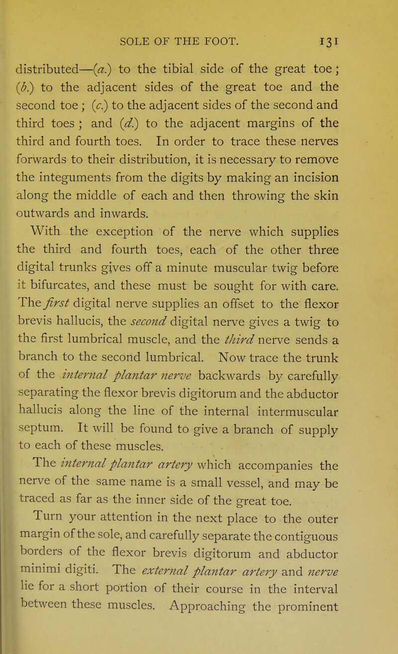 distributed—(a) to the tibial side of the great toe; (b) to the adjacent sides of the great toe and the second toe ; {c^ to the adjacent sides of the second and third toes ; and {d.) to the adjacent margins of the third and fourth toes. In order to trace these nerves forwards to their distribution, it is necessary to remove the integuments from the digits by making an incision along the middle of each and then throwing the skin outwards and inwards. With the exception of the nerve which supplies the third and fourth toes, each of the other three digital trunks gives off a minute muscular twig before it bifurcates, and these must be sought for with care. The first digital nerve supplies an offset to the flexor brevis hallucis, the second digital nerve gives a twig to the first lumbrical muscle, and the third nerve sends a branch to the second lumbrical. Now trace the trunk of the internal plantar nerve backwards by carefully separating the flexor brevis digitorum and the abductor hallucis along the line of the internal intermuscular septum. It will be found to give a branch of supply to each of these muscles. The internal plantar artery which accompanies the nerve of the same name is a small vessel, and may be traced as far as the inner side of the great toe. Turn your attention in the next place to the outer margin of the sole, and carefully separate the contiguous borders of the flexor brevis digitorum and abductor minimi digiti. The external plantar artery and nerve lie for a short portion of their course in the interval between these muscles. Approaching the prominent