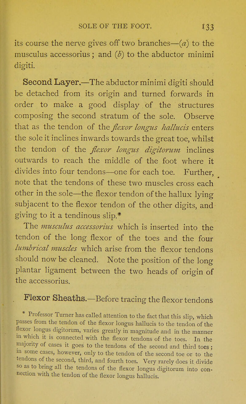 its course the nerve gives ofT two branches—(a) to the musculus accessorius; and (b) to the abductor minimi digiti. Second Layer.—The abductor minimi digiti should be detached from its origin and turned forwards in order to make a good display of the structures composing the second stratum of the sole. Observe that as the tendon of the flexor longus hallucis enters the sole it inclines inwards towards the great toe, whilst the tendon of the flexor longus digitorum inclines outwards to reach the middle of the foot where it divides into four tendons—one for each toe. Further, note that the tendons of these two muscles cross each other in the sole—the flexor tendon of the hallux lying subjacent to the flexor tendon of the other digits, and giving to it a tendinous slip.* The musculus accessorius which is inserted into the tendon of the long flexor of the toes and the four lumbrical muscles which arise from the flexor tendons should now be cleaned. Note the position of the long plantar ligament between the two heads of origin of the accessorius. Flexor Sheaths.—Before tracing the flexor tendons * Professor Turner has called attention to the fact that this slip, which passes from the tendon of the flexor longus hallucis to the tendon of the flexor longus digitorum, varies greatly in magnitude and in the manner m which it is connected with the flexor tendons of the toes. In the majority of cases it goes to the tendons of the second and third toes ; in some cases, however, only to the tendon of the second toe or to the tendons of the second, third, and fourth toes. Very rarely does it divide so as to bring all the tendons of the flexor longus digitorum into con- nection with the tendon of the flexor longus hallucis.