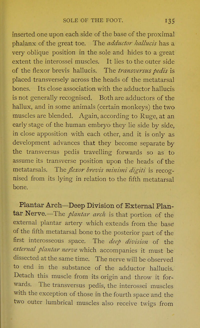 inserted one upon each side of the base of the proximal phalanx of the great toe. The adductor hallucis has a very oblique position in the sole and hides to a great extent the interossei muscles. It lies to the outer side of the flexor brevis hallucis. The transversus pedis is placed transversely across the heads of the metatarsal bones. Its close association with the adductor hallucis is not generally recognised. Both are adductors of the hallux, and in some animals (certain monkeys) the two muscles are blended. Again, according to Ruge, at an early stage of the human embryo they lie side by side, in close apposition with each other, and it is only as development advances that they become separate by the transversus pedis travelling forwards so as to assume its transverse position upon the heads of the metatarsals. The flexor brevis minimi digiti is recog- nised from its lying in relation to the fifth metatarsal bone. Plantar Arch—Deep Division of External Plan- tar Nerve.—The playitar arch is that portion of the external plantar artery which extends from the base of the fifth metatarsal bone to the posterior part of the first interosseous space. The deep division of the external plantar nerve which accompanies it must be dissected at the same time. The nerve will be observed to end in the substance of the adductor hallucis. Detach this muscle from its origin and throw it for- wards. The transversus pedis, the interossei muscles with the exception of those in the fourth space and the two outer lumbrical muscles also receive twigs from