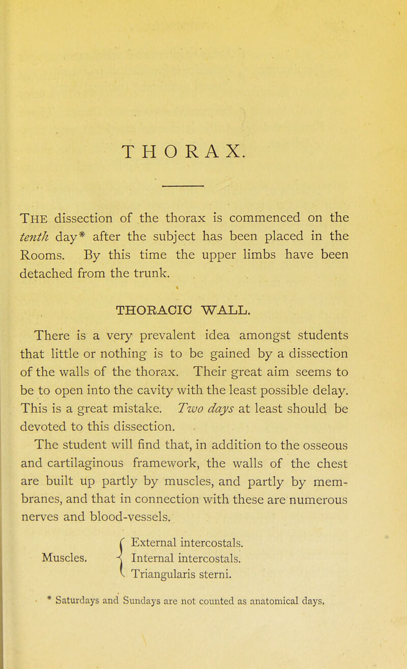 THORAX. The dissection of the thorax is commenced on the tenth day* after the subject has been placed in the Rooms. By this time the upper limbs have been detached from the trunk. THORACIC WALL. There is a very prevalent idea amongst students that little or nothing is to be gained by a dissection of the walls of the thorax. Their great aim seems to be to open into the cavity with the least possible delay. This is a great mistake. Two days at least should be devoted to this dissection. The student will find that, in addition to the osseous and cartilaginous framework, the walls of the chest are built up partly by muscles, and partly by mem- branes, and that in connection with these are numerous nerves and blood-vessels. ( External intercostals. Muscles. A Internal intercostals. V Triangularis stern i. * Saturdays and Sundays are not counted as anatomical days.