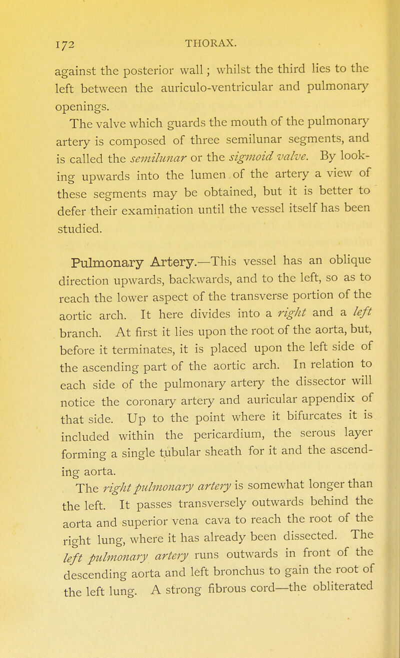 against the posterior wall; whilst the third lies to the left between the auriculo-ventricular and pulmonary openings. The valve which guards the mouth of the pulmonary artery is composed of three semilunar segments, and is called the semilunar or the sigmoid valve. By look- ing upwards into the lumen of the artery a view of these segments may be obtained, but it is better to defer their examination until the vessel itself has been studied. Pulmonary Artery.—This vessel has an oblique direction upwards, backwards, and to the left, so as to reach the lower aspect of the transverse portion of the aortic arch. It here divides into a rigJit and a left branch. At first it lies upon the root of the aorta, but, before it terminates, it is placed upon the left side of the ascending part of the aortic arch. In relation to each side of the pulmonary artery the dissector will notice the coronary artery and auricular appendix of that side. Up to the point where it bifurcates it is included within the pericardium, the serous layer forming a single tubular sheath for it and the ascend- ing aorta. The right pulmonary artery is somewhat longer than the left. It passes transversely outwards behind the aorta and superior vena cava to reach the root of the right lung, where it has already been dissected. The left pulmonary artery runs outwards in front of the descending aorta and left bronchus to gain the root of the left lung. A strong fibrous cord—the obliterated