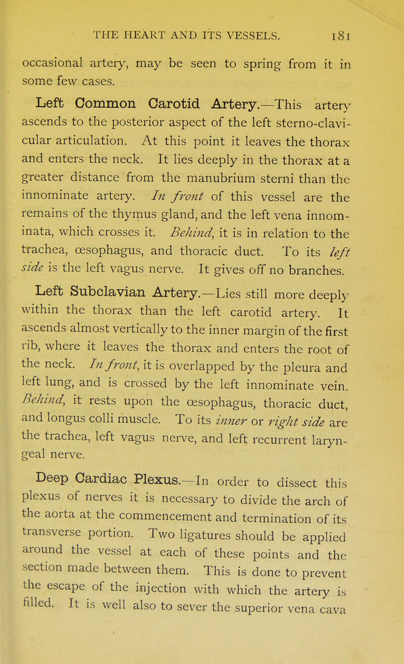 occasional artery, may be seen to spring from it in some few cases. Left Common Carotid Artery—This artery ascends to the posterior aspect of the left sterno-clavi- cular articulation. At this point it leaves the thorax and enters the neck. It lies deeply in the thorax at a greater distance from the manubrium sterni than the innominate artery, hi front of this vessel are the remains of the thymus gland, and the left vena innom- inata, which crosses it. Behind, it is in relation to the trachea, oesophagus, and thoracic duct. To its left side is the left vagus nerve. It gives off no branches. Left Subclavian Artery.—Lies still more deeply within the thorax than the left carotid artery. It ascends almost vertically to the inner margin of the first rib, where it leaves the thorax and enters the root of the neck. In front, it is overlapped by the pleura and left lung, and is crossed by the left innominate vein. Belmid, it rests upon the oesophagus, thoracic duct, and longus colli muscle. To its inner or right side are the trachea, left vagus nerve, and left recurrent laryn- geal nerve. Deep Cardiac Plexus.—In order to dissect this plexus of nerves it is necessary to divide the arch of the aorta at the commencement and termination of its transverse portion. Two ligatures should be applied around the vessel at each of these points and the section made between them. This is done to prevent the escape of the injection with which the artery is filled. It is well also to sever the superior vena cava