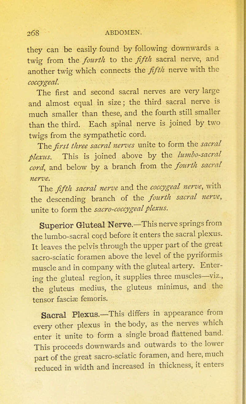 they can be easily found by following downwards a twig from the fourth to the fifth sacral nerve, and another twig which connects the fifth nerve with the coccygeal. The first and second sacral nerves are very large and almost equal in size; the third sacral nerve is much smaller than these, and the fourth still smaller than the third. Each spinal nerve is joined by two twigs from the sympathetic cord. The first three sacral nerves unite to form the sacral plexus. This is joined above by the lumbosacral cord, and below by a branch from the fourth sacral nerve. The fifth sacral nerve and the coccygeal nerve, with the descending branch of the fourth sacral nerve, unite to form the sacro-coccygealplexus. Superior Gluteal Nerve.—This nerve springs from the lumbo-sacral cord before it enters the sacral plexus. It leaves the pelvis through the upper part of the great sacro-sciatic foramen above the level of the pyriformis muscle and in company with the gluteal artery. Enter- ing the gluteal region, it supplies three muscles—viz., the gluteus medius, the gluteus minimus, and the tensor fasciae femoris. Sacral Plexus.—This differs in appearance from every other plexus in the body, as the nerves which enter it unite to form a single broad flattened band. This proceeds downwards and outwards to the lower part of the great sacro-sciatic foramen, and here, much reduced in width and increased in thickness, it enters